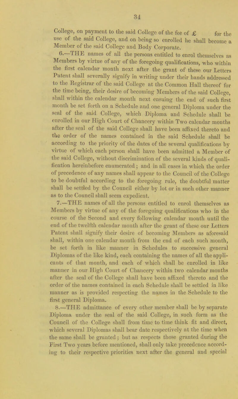 College, on payment to the said College of the fee of £ for the use of the said College, and on being so enrolled he shall become a Member of the said College and Body Corporate. 6-—THE names of all the persons entitled to enrol themselves as Members by virtue of any of the foregoing qualifications, who within the first calendar month next after the grant of these our Letters Patent shall severally signify in writing under their hands addressed to the Registrar of the said College at the Common Hall thereof for the time being, their desire of becoming Members of the said College, shall within the calendar month next ensuing the end of such first month be set forth on a Schedule and one general Diploma under the seal of the said College, which Diploma and Schedule shall be enrolled in our High Court of Chancery within Two calendar months after the seal of the said College shall have been affixed thereto and the order of the names contained in the said Schedule shall be according to the priority of the dates of the several qualifications by virtue of which each person shall have been admitted a Member of the said College, without discrimination of the several kinds of quali- fication hereinbefore enumerated; and in all cases in which the order of precedence of any names shall appear to the Council of the College to be doubtful according to the foregoing rule, the doubtful matter shall be settled by the Council either by lot or in such other manner as to the Council shall seem expedient. 7. —TILE names of all the persons entitled to enrol themselves as Members by virtue of any of the foregoing qualifications who in the course of the Second and every following calendar month until the end of the twelfth calendar month after the grant of these our Letters Patent shall signify their desire of becoming Members as aforesaid shall, within one calendar month from the end of each such month, be set forth in like manner in Schedules to successive general Diplomas of the like kind, each containing the names of all the appli- cants of that month, and each of which shall be enrolled in like manner in our High Court of Chancery within two calendar months after the seal of the College shall have been affixed thereto and the order of the names contained in each Schedule shall be settled in like manner as is provided respecting the names in the Schedule to the first general Diploma. 8. —THE admittance of every other member shall be by separate Diploma under the seal of the said College, in such form as the Council of the College shall from time to time think fit and direct, which several Diplomas shall bear date respectively at the time when the same shall be granted ; but as respects those granted during the First Two years before mentioned, shall only take precedence accord- ing to their respective priorities next after the general and special