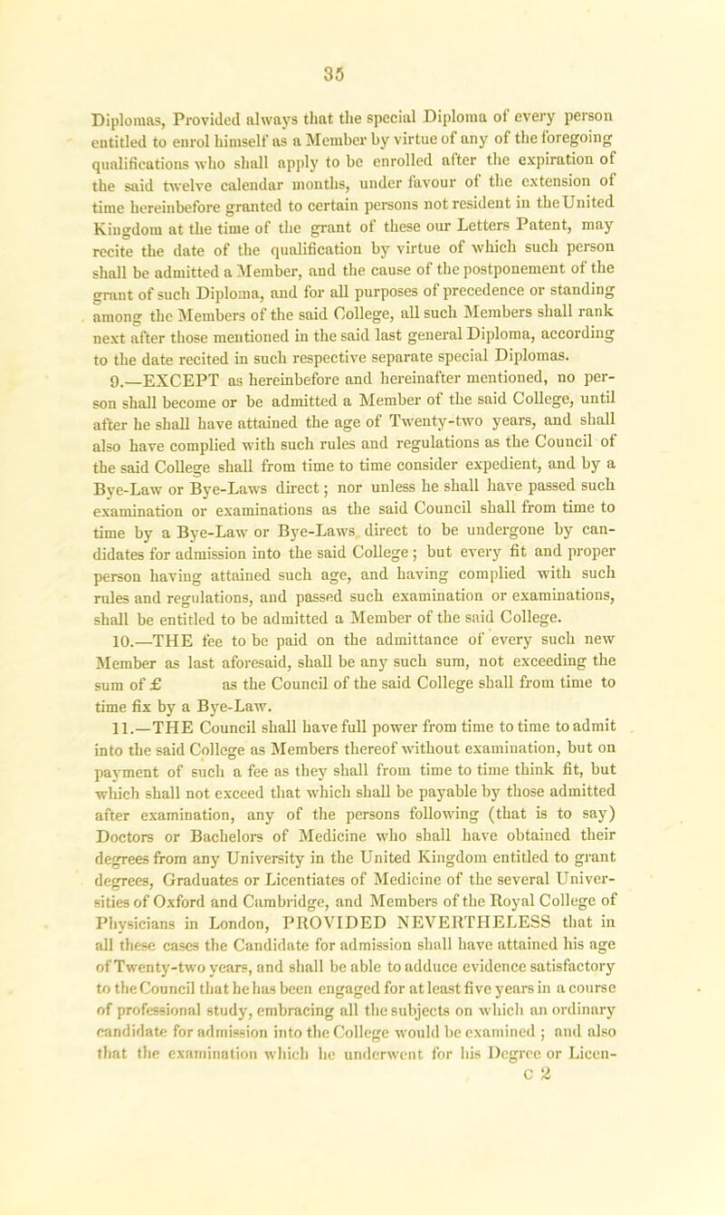 Diplomas, Provided always that the special Diploma ot every person entitled to enrol himself as a Member by virtue of any of the foregoing qualifications who shall apply to be enrolled after the expiration of the said twelve calendar months, under favour ot the extension ot time hereinbefore granted to certain persons not resident in the United Kingdom at the time of the grant ot these our Letters Patent, may recite the date of the qualification by virtue of which such person shall be admitted a Member, and the cause of the postponement of the grant of such Diploma, and for all purposes of precedence or standing among the Members of the said College, all such Members shall rank next after those mentioned in the said last general Diploma, according to the date recited in such respective separate special Diplomas. 9. —EXCEPT as hereinbefore and hereinafter mentioned, no per- son shall become or be admitted a Member ot the said College, until after he shall have attained the age of Twenty-two years, and shall also have complied with such rules and regulations as the Council of the said College shall from time to time consider expedient, and by a Bye-Law or Bye-Laws direct; nor unless he shall have passed such examination or examinations as the said Council shall from time to time by a Bye-Law or Bye-Laws direct to be undergone by can- didates for admission into the said College ; but every fit and proper person having attained such age, and having complied with such rules and regulations, and passed such examination or examinations, shall be entitled to be admitted a Member of the said College. 10. —THE fee to be paid on the admittance of every such new Member as last aforesaid, shall be any such sum, not exceeding the sum of £ as the Council of the said College shall from time to time fix by a Bye-Law. 11. —THE Council shall have full power from time to time to admit into the said College as Members thereof without examination, but on payment of such a fee as they shall from time to time think fit, but which shall not exceed that which shall be payable by those admitted after examination, any of the persons following (that is to say) Doctors or Bachelors of Medicine who shall have obtained their degrees from any University in the United Kingdom entitled to grant degrees. Graduates or Licentiates of Medicine of the several Univer- sides of Oxford and Cambridge, and Members of the Royal College of Physicians in London, PROVIDED NEVERTHELESS that in all these cases the Candidate for admission shall have attained his age of Twenty-two years, and shall be able to adduce evidence satisfactory to the Council that he has been engaged for at least five years in a course of professional study, embracing all the subjects on which an ordinary candidate for admission into the College would be examined ; and also that the examination which he underwent for his Degree or Licen- C 2