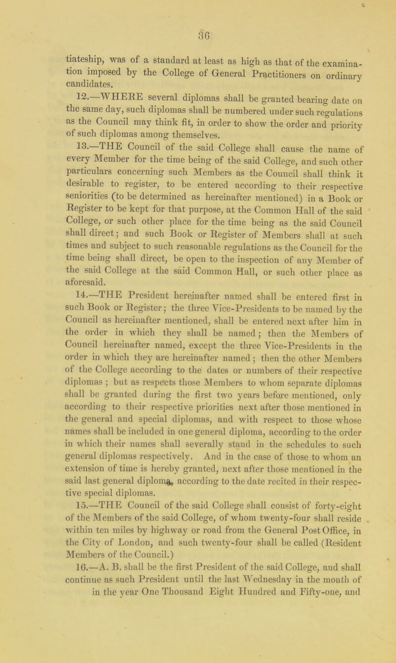tiateship, was of a standard at least as high as that of the examina- tion imposed by the College of General Practitioners on ordinary candidates. 12.—WHERE several diplomas shall be granted bearing date on the same day, such diplomas shall be numbered under such regulations as the Council may think fit, in order to show the order and priority of such diplomas among themselves. 13- 11IE Council of the said College shall cause the name of every Member for the time being of the said College, and such other particulars concerning such Members as the Council shall think it desirable to register, to he entered according to their respective seniorities (to be determined as hereinafter mentioned) in a Book or Register to be kept for that purpose, at the Common Hall of the said College, or such other place for the time being as the said Council shall direct; and such Book or Register of Members shall at such times and subject to such reasonable regulations as the Council for the time being shall direct, be open to the inspection of any Member of the said College at the said Common Hall, or such other place as aforesaid. 14. —THE President hereinafter named shall be entered first in such Book or Register; the three Vice-Presidents to be named by the Council as hereinafter mentioned, shall be entered next after him in the order in which they shall be named; then the Members of Council hereinafter named, except the three Vice-Presidents in the order in which they are hereinafter named ; then the other Members of the College according to the dates or numbers of their respective diplomas ; but as respects those Members to whom separate diplomas shall be granted during the first two years before mentioned, only according to their respective priorities next after those mentioned in the general and special diplomas, and with respect to those whose names shall be included in one general diploma, according to the order in which their names shall severally stand in the schedules to such general diplomas respectively. And in the case of those to whom an extension of time is hereby granted, next after those mentioned in the said last general diploma, according to the date recited in their respec- tive special diplomas. 15. —THE Council of the said College shall consist of forty-eight of the Members of the said College, of whom twenty-four shall reside within ten miles by highway or road from the General Post Office, in the City of London, and such twenty-four shall be called (Resident Members of the Council.) 16. —A. B. shall be the first President of the said College, and shall continue as such President until the last Wednesday in the month of in the year One Thousand Eight Hundred and Fifty-one, and