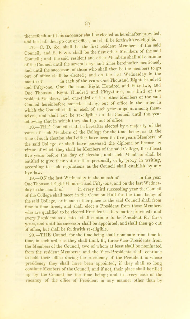 thenceforth until his successor shall be elected as hereinafter provided, and he shall then go out of office, but shall be forthwith re-eligible. 17 _C. D. &c. shall be the first resident Members of the said Council, and E. F. &c. shall be the first other Members of the said Council; and the said resident and other Members shall all continue of the Council until the several days and times hereinafter mentioned, and until the successors of those who shall then be the members to go out of office shall be elected ; and on the last Wednesday in the month of in each of the years One Thousand Eight Hundred and Fifty-one, One Thousand Eight Hundred and Fifty-two, and One Thousand Eight Hundred and Fifty-three, one-tliird of the resident Members, and one-third of the other Members of the said Council hereinbefore named, shall go out of office in the order in which the Council shall in each of such years appoint among them- selves, and shall not be re-eligible on the Council until the year following that in which they shall go out of office. 18. —THE Council shall be hereafter elected by a majority of the votes of such Members of the College for the time being, as at the time of such election shall either have been for five years Members of the said College, or shall have possessed the diploma or license by virtue of which they shall be Members of the said College, for at least five years before the day of election, and such Members shall be entitled to give then- votes either personally or by proxy in writing, according to such regulations as the Council shall establish by any bye-law. 19. —ON the last Wednesday in the month of in the year One Thousand Eight Hundred and Fifty-one, and on the last Wednes- day' in the month of in every third succeeding year the Council of the College shall meet in the Common Hall for the time being of the said College, or in such other place as the said Council shall from time to time direct, and shall elect a President from those Members who are qualified to be elected President as hereinafter provided; and every President so elected shall continue to be President for three years, and until his successor shall be appointed, and shall then go out of office, but shall be forthwith re-eligible. 20. —THE Council for the time being shall nominate from time to time, in such order as they shall think fit, three Vice-Presidents from the Members of the Council, two of whom at least shall be nominated from the resident Members; and the Vice-Presidents shall continue to hold their office during the presidency of the President in whose presidency they shall have been appointed, if they shall so long continue Members of the Council, and if not, their place shall be filled up by the Council for the time being; and in every' case of the vacancy of the office of President in any manner other than by