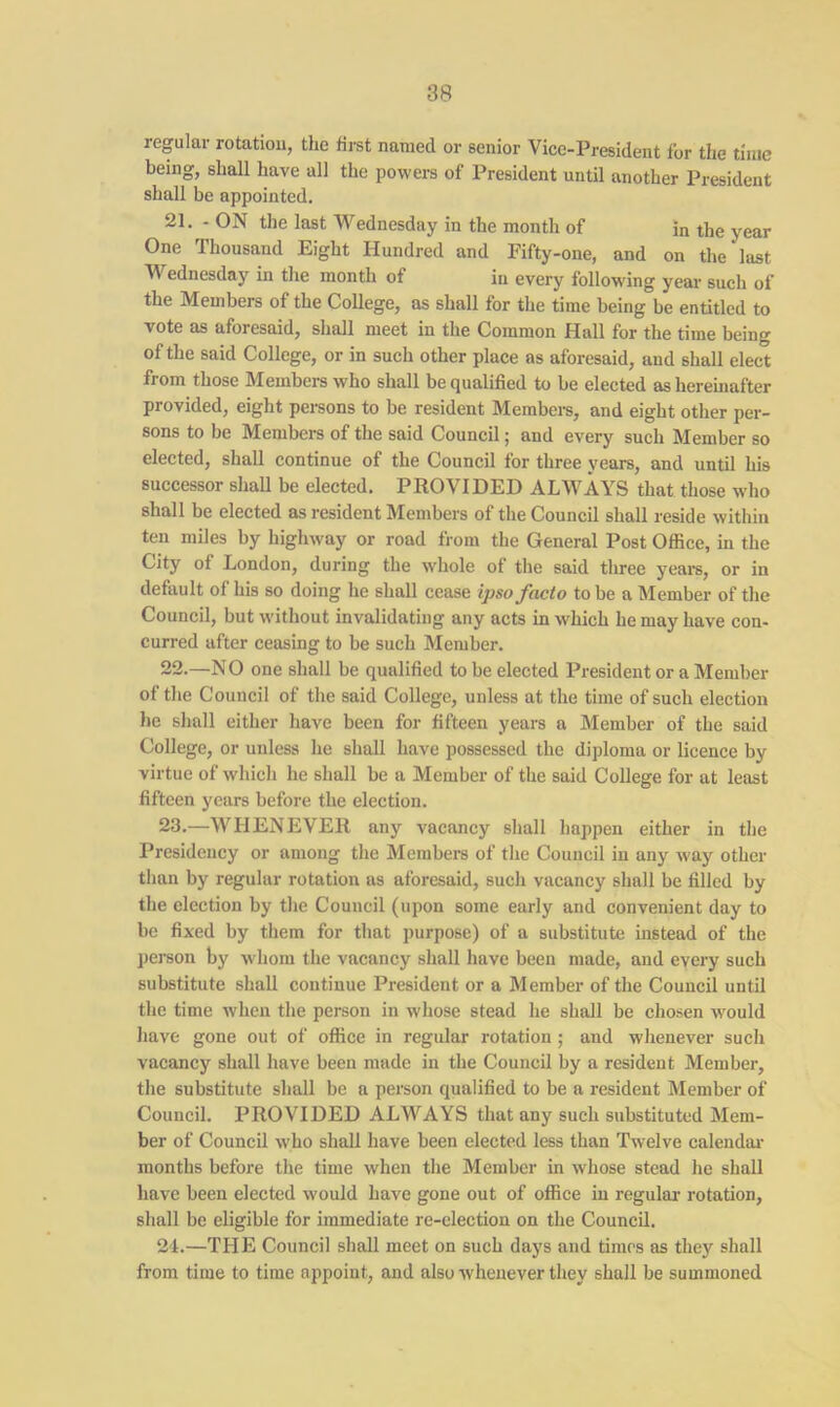 regular rotation, the first named or senior Vice-President lor the time being, shall have all the powers of President until another President shall be appointed. 21. - ON the last Wednesday in the month of in the year One Thousand Eight Hundred and Fifty-one, and on the last Wednesday in the month of in every following year such of the Members of the College, as shall for the time being be entitled to vote as aforesaid, shall meet in the Common Hall for the time being of the said College, or in such other place as aforesaid, and shall elect from those Members who shall be qualified to be elected as hereinafter provided, eight persons to be resident Members, and eight other per- sons to be Members of the said Council; and every such Member so elected, shall continue of the Council for three years, and until his successor shall be elected. PROVIDED ALWAYS that those who shall be elected as resident Members of the Council shall reside within ten miles by highway or road from the General Post Office, in the City of London, during the whole of the said three years, or in default of his so doing he shall cease ipso facto to be a Member of the Council, but without invalidating any acts in which he may have con- curred after ceasing to be such Member. 22. —NO one shall be qualified to be elected President or a Member of the Council of the said College, unless at the time of such election he shall either have been for fifteen years a Member of the said College, or unless he shall have possessed the diploma or licence by virtue of which he shall be a Member of the said College for at least fifteen years before the election. 23. —WHENEVER any vacancy shall happen either in the Presidency or among the Members of the Council in any way other than by regular rotation as aforesaid, such vacancy shall be filled by the election by the Council (upon some early and convenient day to be fixed by them for that purpose) of a substitute instead of the person by whom the vacancy shall have been made, and every such substitute shall continue President or a Member of the Council until the time when the person in whose stead he shall be chosen would have gone out of office in regular rotation; and whenever such vacancy shall have been made in the Council by a resident Member, the substitute shall be a person qualified to be a resident Member of Council. PROVIDED ALWAYS that any such substituted Mem- ber of Council who shall have been elected less than Twelve calendar months before the time when the Member in whose stead he shall have been elected would have gone out of office in regular- rotation, shall be eligible for immediate re-election on the Council. 24. —THE Council shall meet on such days and times as they shall from time to time appoint, and also whenever they shall be summoned