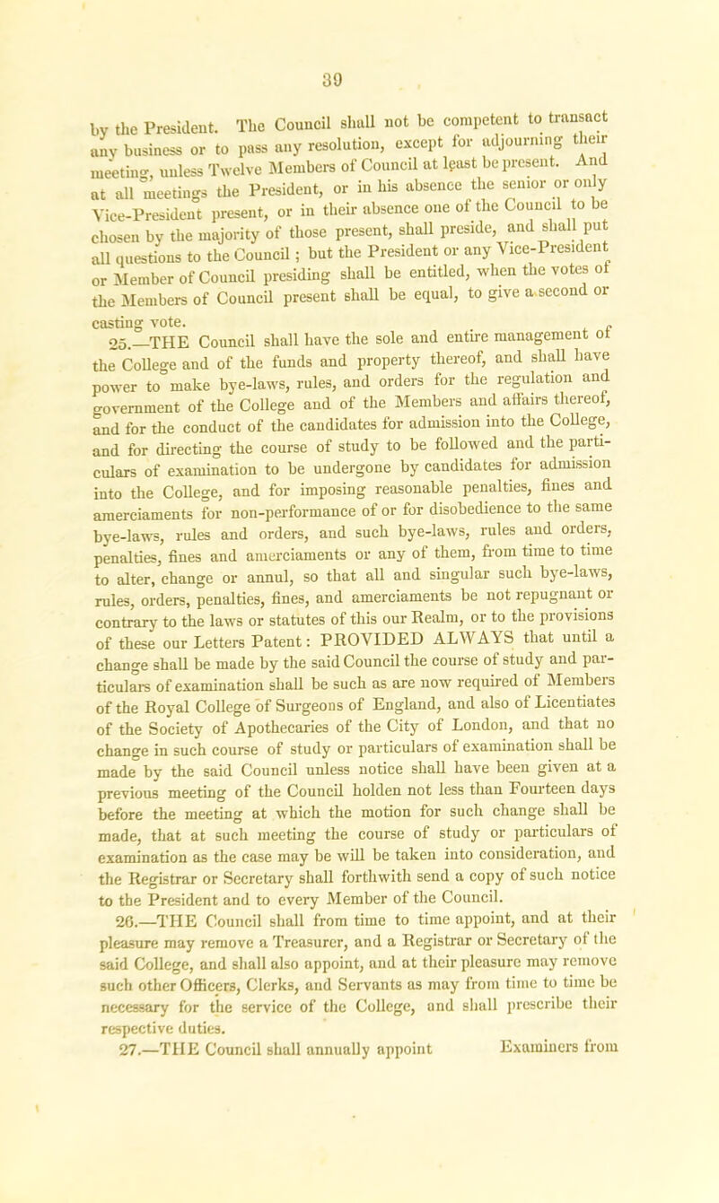 bv the President. The Council shall not be competent to transact any business or to pass any resolution, except for adjourning their meeting, unless Twelve Members of Council at least be present. And at all meetings the President, or in his absence the senior or only Vice-President present, or in their absence one of the Council to be chosen by the majority of those present, shall preside, and shall put all questions to the Council; but the President or any Vice-President or Member of Council presiding shall be entitled, when the votes o the Members of Council present 6hall be equal, to give a second or casting vote. . 25.—THE Council shall have the sole and entire management ot the College and of the funds and property thereof, and shall have power to make bye-laws, rules, and orders for the regulation and government of the College and of the Members and afiairs thereof, and for the conduct of the candidates for admission into the College, and for directing the course of study to be followed and the parti- culars of examination to be undergone by candidates for admission into the College, and for imposing reasonable penalties, fines and amerciaments for non-performance of or for disobedience to the same bye-laws, rules and orders, and such bye-laws, rules and orders, penalties, fines and amerciaments or any of them, from time to time to alter, change or annul, so that all and singular such bye-laws, rules, orders, penalties, fines, and amerciaments be not repugnant or contrary to the laws or statutes of this our Realm, or to the provisions of these our Letters Patent: PROVIDED ALWAYS that until a change shall be made by the said Council the course of study and par- ticulars of examination shall be such as are now required of Members of the Royal College of Surgeons of England, and also of Licentiates of the Society of Apothecaries of the City of London, and that no change in such course of study or particulars of examination shall be made by the said Council unless notice shall have been given at a previous meeting of the Council holden not less than Fourteen days before the meeting at which the motion for such change shall be made, that at such meeting the course of study or particulars of examination as the case may be will be taken into consideration, and the Registrar or Secretary shall forthwith send a copy of such notice to the President and to every Member of the Council. 26. —THE Council shall from time to time appoint, and at their pleasure may remove a Treasurer, and a Registrar or Secretary of the said College, and shall also appoint, and at their pleasure may remove such other Officers, Clerks, and Servants as may from time to time be necessary for the service of the College, and shall prescribe their respective duties. 27. —THE Council shall annually appoint Examiners from