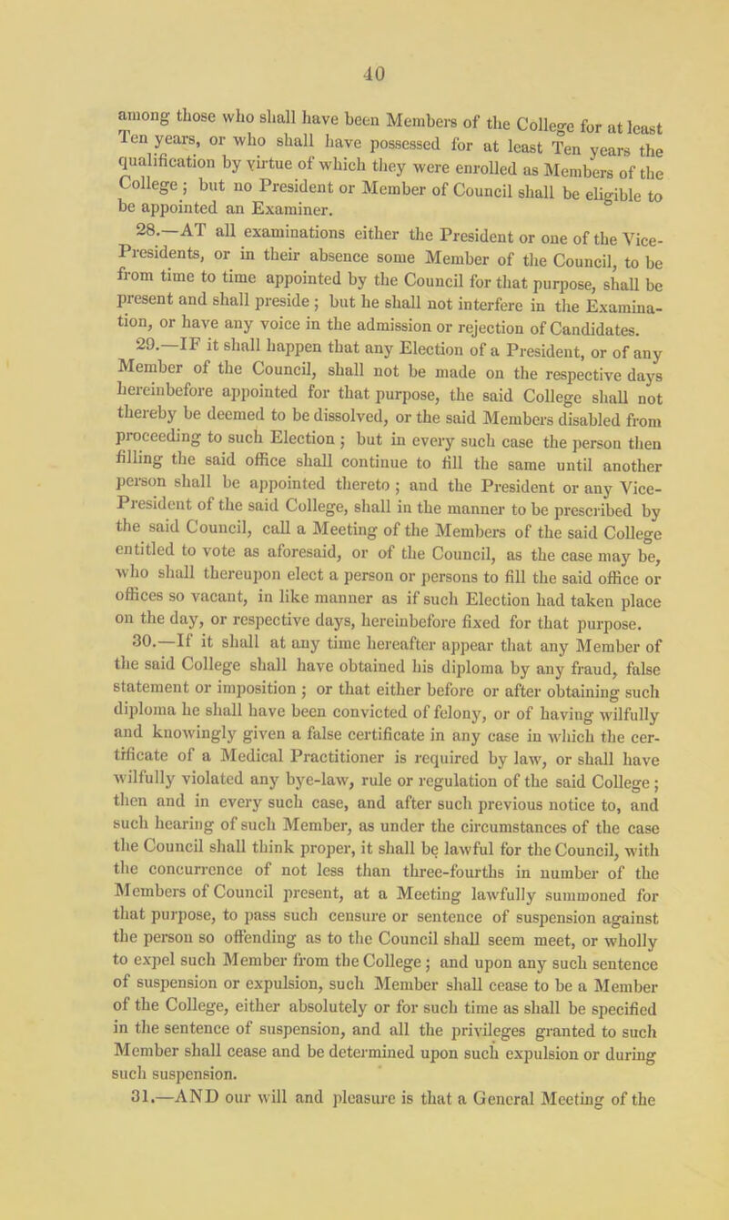 among those who shall have been Members of the College for at least Ten years, or who shall have possessed for at least Ten years the qualification by ymtue of which they were enrolled as Members of the College ; but no President or Member of Council shall be eligible to be appointed an Examiner. 28. —AT all examinations either the President or one of the Vice- Presidents, or in then- absence some Member of the Council, to be from time to time appointed by the Council for that purpose, shall be present and shall preside ; but he shall not interfere in the Examina- tion, or have any voice in the admission or rejection of Candidates. 29. —IF it shall happen that any Election of a President, or of any Member of the Council, shall not be made on the respective days hereinbefore appointed for that purpose, the said College shall not thereby be deemed to be dissolved, or the said Members disabled from pi oeeeding to such Election ; but in every such case the person then filling the said office shall continue to fill the same until another person shall be appointed thereto ; and the President or any Vice- Pi esident of the said College, shall in the manner to be prescribed by the said Council, call a Meeting of the Members of the said College entitled to vote as aforesaid, or of the Council, as the case may be, who shall thereupon elect a person or persons to fill the said office or offices so vacant, in like manner as if such Election had taken place on the day, or respective days, hereinbefore fixed for that purpose. 30. If it shall at any time hereafter appear that any Member of the said College shall have obtained his diploma by any fraud, false statement or imposition ; or that either before or after obtaining such diploma he shall have been convicted of felony, or of having wilfully and knowingly given a false certificate in any case in which the cer- tificate of a Medical Practitioner is required by law, or shall have wilfully violated any bye-law, rule or regulation of the said College ; then and in every such case, and after such previous notice to, and such hearing of such Member, as under the circumstances of the case the Council shall think proper, it shall be lawful for the Council, with the concurrence of not less than three-fourths in number of the Members of Council present, at a Meeting lawfully summoned for that purpose, to pass such censure or sentence of suspension against the person so offending as to the Council shall seem meet, or wholly to expel such Member from the College; and upon any such sentence of suspension or expulsion, such Member shall cease to be a Member of the College, either absolutely or for such time as shall be specified in the sentence of suspension, and all the privileges granted to such Member shall cease and be determined upon such expulsion or during such suspension. 31. —AND our will and pleasure is that a General Meeting of the