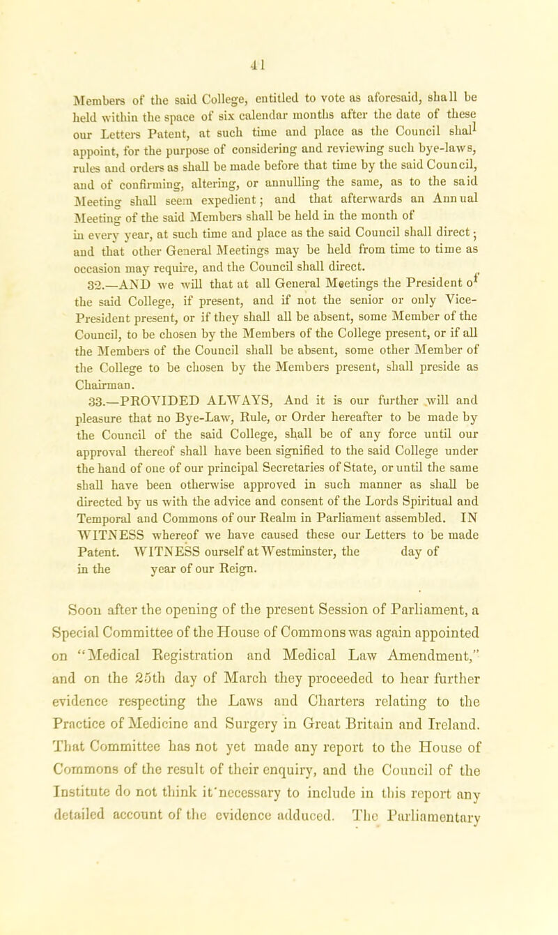 Members of the said College, entitled to vote as aforesaid, shall be held within the space of six calendar months after the date of these our Letters Patent, at such time and place as the Council shal1 appoint, for the purpose of considering and reviewing such bye-laws, rules and orders as shall be made before that time by the said Council, and of confirming, altering, or annulling the same, as to the said Meeting shall seem expedient; and that afterwards an Ann ual Meeting of the said Members shall be held in the month of in every year, at such time and place as the said Council shall direct j and that other General Meetings may be held from time to time as occasion may require, and the Council shall direct. 32. —AND we will that at all General Meetings the President o* the said College, if present, and if not the senior or only Vice- President present, or if they shall all be absent, some Member of the Council, to be chosen by the Members of the College present, or if all the Members of the Council shall be absent, some other Member of the College to be chosen by the Members present, shall preside as Chairman. 33. —PROVIDED ALWAYS, And it is our further will and pleasure that no Bye-Law, Rule, or Order hereafter to be made by the Council of the said College, shall be of any force until our approval thereof shall have been signified to the said College under the hand of one of our principal Secretaries of State, or until the same shall have been otherwise approved in such manner as shall be directed by us with the advice and consent of the Lords Spiritual and Temporal and Commons of our Realm in Parliament assembled. IN WITNESS whereof we have caused these our Letters to be made Patent. WITNESS ourself at Westminster, the day of in the year of our Reign. Soon after the opening of the present Session of Parliament, a Special Committee of the Plouse of Commons was again appointed on “Medical Registration and Medical Law Amendment,” and on the 25tli day of March they proceeded to hear further evidence respecting the Laws and Charters relating to the Practice of Medicine and Surgery in Great Britain and Ireland. That Committee has not yet made any report to the Plouse of Commons of the result of their enquiry, and the Council of the Institute do not think it'necessary to include in this report any detailed account of the evidence adduced. The Parliamentary