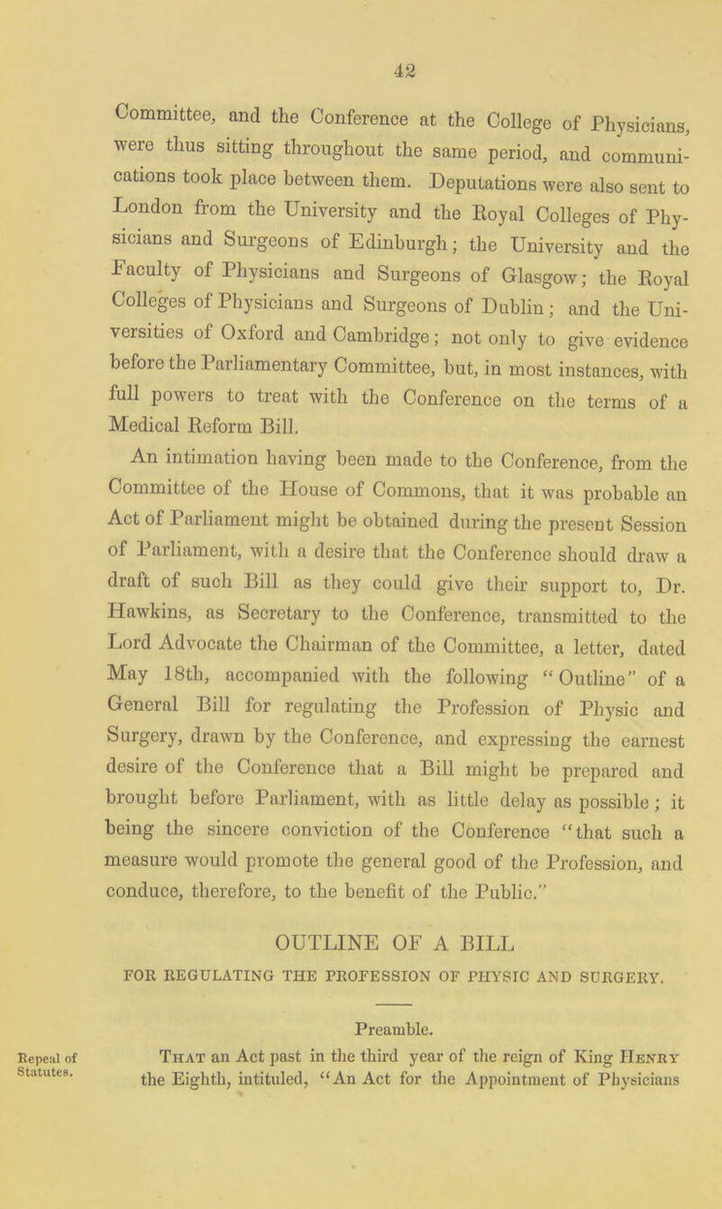Committee, and the Conference at the College of Physicians, were thus sitting throughout the same period, and communi- cations took place between them. Deputations were also sent to London from the University and the Royal Colleges of Phy- sicians and Surgeons of Edinburgh; the University and the Faculty of Physicians and Surgeons of Glasgow; the Royal Colleges of Physicians and Surgeons of Dublin ; and the Uni- versities of Oxford and Cambridge; not only to give evidence befoie the Parliamentary Committee, but, in most instances, with full poweis to treat with the Conference on the terms of a Medical Reform Bill. An intimation having been made to the Conference, from the Committee of the House of Commons, that it was probable an Act of Parliament might be obtained during the present Session of Parliament, with a desire that the Conference should draw a draft of such Bill as they could give their support to, Dr. Hawkins, as Secretary to the Conference, transmitted to the Lord Advocate the Chairman of the Committee, a letter, dated May 18tli, accompanied with the following “Outline” of a General Bill for regulating the Profession of Physic and Surgery, drawn by the Conference, and expressing the earnest desire of the Conference that a Bill might be prepared and brought before Parliament, with as little delay as possible; it being the sincere conviction of the Conference “that such a measure would promote the general good of the Profession, and conduce, therefore, to the benefit of the Public.” OUTLINE OF A BILL FOR REGULATING THE PROFESSION OF PHYSIC AND SURGERY. Repeal of Statutes. Preamble. That an Act past in the third year of the reign of King Henry the Eighth, intituled, “An Act for the Appointment of Physicians