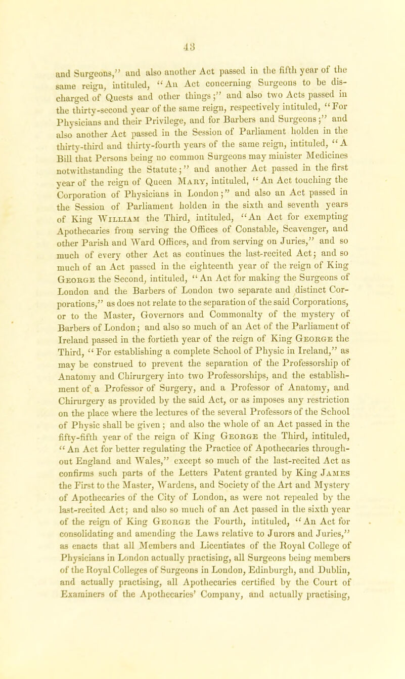 and Surgeons,” and also another Act passed in the fifth year of the same reign, intituled, “An Act concerning Surgeons to be dis- charged of Quests and other thingsand also two Acts passed in the thirty-second year of the same reign, respectively intituled, “For Physicians and their Privilege, and for Barbers and Surgeons;” and also another Act passed in the Session of Parliament holden in the thirty-third and thirty-fourth years of the same reign, intituled, “A Bill that Persons being no common Surgeons may minister Medicines notwithstanding the Statute; ” and another Act passed in the first year of the reign of Queen Mary, intituled, “An Act touching the Corporation of Physicians in London;” and also an Act passed in the Session of Parliament holden in the sixth and seventh years of King William the Third, intituled, “An Act for exempting Apothecaries from serving the Oflices of Constable, Scavenger, and other Parish and Ward Offices, and from serving on Juries,” and so much of every other Act as continues the last-recited Act; and so much of an Act passed in the eighteenth year of the reign of King George the Second, intituled, “ An Act for making the Surgeons of London and the Barbers of London two separate and distinct Cor- porations,” as does not relate to the separation of the said Corporations, or to the Master, Governors and Commonalty of the mystery of Barbers of London; and also so much of an Act of the Parliament of Ireland passed in the fortieth year of the reign of King George the Third, “ For establishing a complete School of Physic in Ireland,” as may be construed to prevent the separation of the Professorship of Anatomy and Chirurgery into two Professorships, and the establish- ment of a Professor of Surgery, and a Professor of Anatomy, and Chirurgery as provided by the said Act, or as imposes any restriction on the place where the lectures of the several Professors of the School of Physic shall be given ; and also the whole of an Act passed in the fifty-fifth year of the reign of King George the Third, intituled, “ An Act for better regulating the Practice of Apothecaries through- out England and Wales,” except so much of the last-recited Act as confirms such parts of the Letters Patent granted by King James the First to the Master, Wardens, and Society of the Art and Mystery of Apothecaries of the City of London, as were not repealed by the last-recited Act; and also so much of an Act passed in the sixth year of the reign of King George the Fourth, intituled, “ An Act for consolidating and amending the Laws relative to Jurors and Juries,” as enacts that all Members and Licentiates of the Royal College of Physicians in London actually practising, all Surgeons being members of the Royal Colleges of Surgeons in London, Edinburgh, and Dublin, and actually practising, all Apothecaries certified by the Court of Examiners of the Apothecaries’ Company, and actually practising,