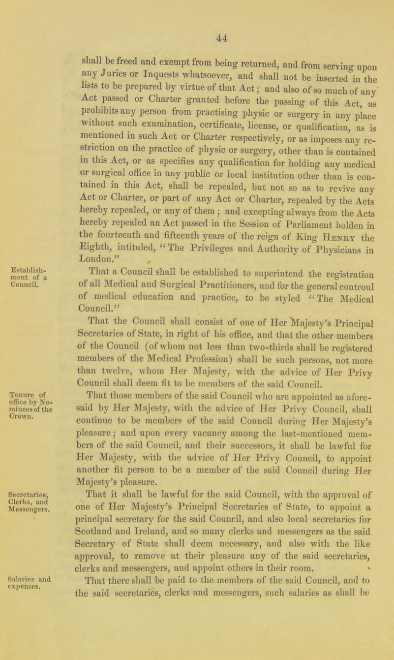 Establish- ment of a Council. Tenure of office by No- mincesof the Crown. Secretaries, Clerks, and Messengers. Salaries and expenses. shall be freed and exempt from being returned, and from serving upon any Juries or Inquests whatsoever, and shall not be inserted in the lists to be prepared by virtue of that Act; and also of so much of any Act passed or Charter granted before the passing of this Act, as prohibits any person from practising physic or surgery in any place without such examination, certificate, license, or qualification, as is mentioned in such Act or Charter respectively, or as imposes any re- striction on the practice of physic or surgery, other than is contained in this Act, or as specifies any qualification for holding any medical or surgical office in any public or local institution other than is con- tained in this Act, shall be repealed, but not so as to revive any Act or Charter, or part of any Act or Charter, repealed by the Acts hereby repealed, or any of them ; and excepting always from the Acts hereby repealed an Act passed in the Session of Parliament holden in the fourteenth and fifteenth years of the reign of King Henry the Eighth, intituled, “ The Privileges and Authority of Physicians in London.” That a Council shall be established to superintend the registration of all Medical and Surgical Practitioners, and for the general controul of medical education and practice, to be styled “The Medical Council.” That the Council shall consist of one of Her ^Majesty’s Principal Secretaries of State, in right of his office, and that the other members of the Council (of whom not less than two-thirds shall be registered members of the Medical Profession) shall be such persons, not more than twelve, whom Her Majesty, with the advice of Her Privy Council shall deem fit to be members of the said Council. That those members of the said Council who are appointed as afore- said by Her Majesty, with the advice of Her Privy Council, shall continue to be members of the said Council during Her Majesty’s pleasure; and upon every vacancy among the last-mentioned mem- bers of the said Council, and their successors, it shall be lawful for Her Majesty, with the advice of Her Privy Council, to appoint another fit person to be a member of the said Council during Her Majesty’s pleasure. That it shall be lawful for the said Council, with the approval of one of Her Majesty’s Principal Secretaries of State, to appoint a principal secretary for the said Council, and also local secretaries for Scotland and Ireland, and so many clerks and messengers as the said Secretary of State shall deem necessary, and also with the like approval, to remove at their pleasure any of the said secretaries, clerks and messengers, and appoint others in their room. ' That there shall be paid to the members of the said Council, and to the said secretaries, clerks and messengers, such salaries as shall be