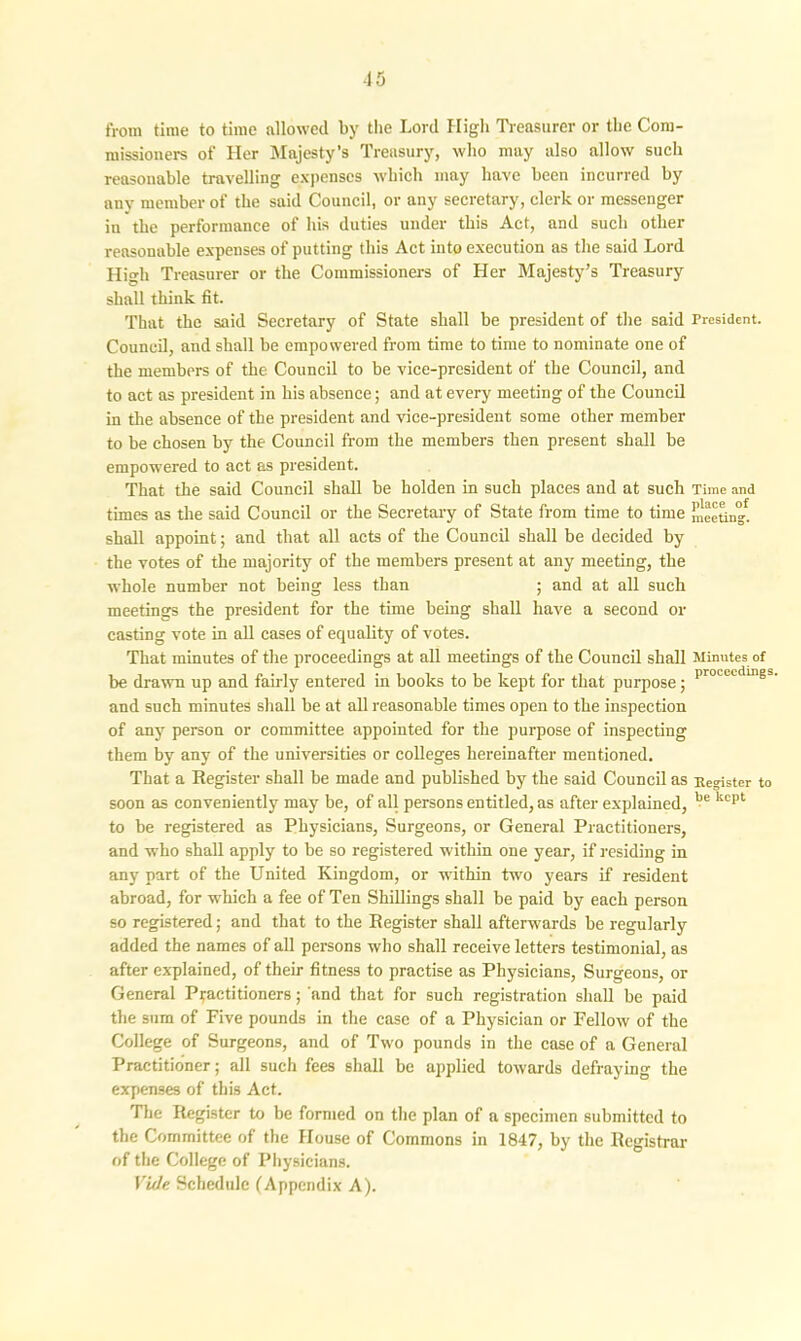 from time to time allowed by the Lord High Treasurer or the Com- missioners of Her Majesty’s Treasury, who nmy also allow such reasonable travelling expenses which may have been incurred by any member of the said Council, or any secretary, clerk or messenger in the performance of his duties under this Act, and such other reasonable expenses of putting this Act into execution as the said Lord High Treasurer or the Commissioners of Her Majesty’s Treasury shall think fit. That the said Secretary of State shall be president of the said President. Council, and shall be empowered from time to time to nominate one of the members of the Council to be vice-president of the Council, and to act as president in his absence; and at every meeting of the Council in die absence of the president and vice-president some other member to be chosen by the Council from the members then present shall be empowered to act as president. That the said Council shall be holden in such places and at such Time and times as the said Council or the Secretary of State from time to time meeting, shall appoint; and that all acts of the Council shall be decided by the votes of the majority of the members present at any meeting, the whole number not being less than ; and at all such meetings the president for the time being shall have a second or casting vote in all cases of equality of votes. That minutes of the proceedings at all meetings of the Council shall Minutes of be drawn up and fairly entered in books to be kept for that purpose; I,rocctclulgb and such minutes shall be at all reasonable times open to the inspection of any person or committee appointed for the purpose of inspecting them by any of the universities or colleges hereinafter mentioned. That a Register shall be made and published by the said Council as Register to soon as conveniently may be, of all persons entitled, as after explained, be kcpt to be registered as Physicians, Surgeons, or General Practitioners, and who shall apply to be so registered within one year, if residing in any part of the United Kingdom, or within two years if resident abroad, for which a fee of Ten Shillings shall be paid by each person so registered; and that to the Register shall afterwards be regularly added the names of all persons who shall receive letters testimonial, as after explained, of their fitness to practise as Physicians, Surgeons, or General Practitioners; and that for such registration shall be paid the sum of Five pounds in the case of a Physician or Fellow of the College of Surgeons, and of Two pounds in the case of a General Practitioner; all such fees shall be applied towards defraying the expenses of this Act. The Register to be formed on the plan of a specimen submitted to the Committee of the House of Commons in 1847, by the Registrar of the College of Physicians. Vide Schedule (Appendix A).