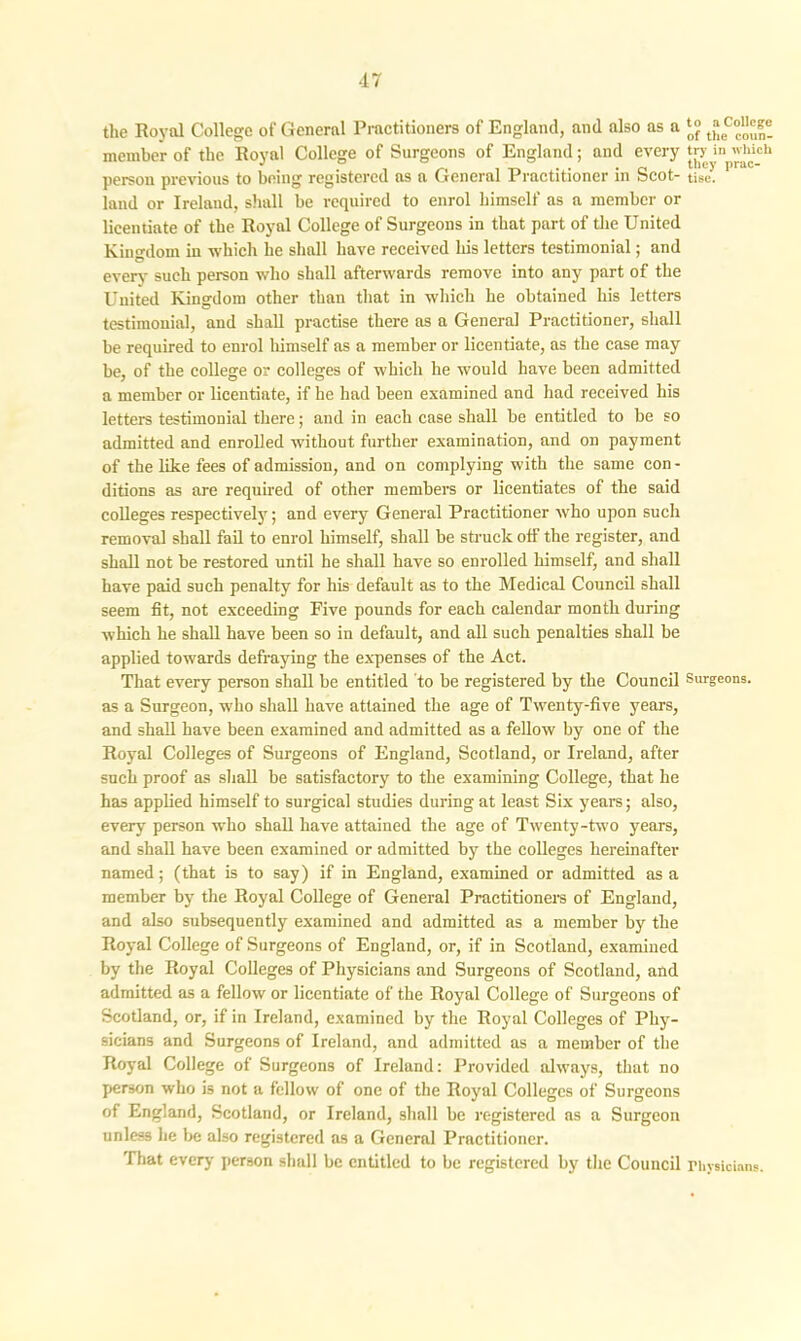 the Royal College of General Practitioners of England, and also as a member of the Royal College of Surgeons of England; and every person previous to being registered as a General Practitioner in Scot- land or Ireland, shall be required to enrol himself as a member or licentiate of the Royal College of Surgeons in that part of the United Kingdom iu which he shall have received his letters testimonial; and everv such person who shall afterwards remove into any part of the United Kingdom other than that in which he obtained his letters testimonial, and shall practise there as a General Practitioner, shall be required to enrol himself as a member or licentiate, as the case may be, of the college or colleges of which he would have been admitted a member or licentiate, if he had been examined and had received his letters testimonial there; and in each case shall be entitled to be so admitted and enrolled without further examination, and on payment of the like fees of admission, and on complying with the same con- ditions as are required of other members or licentiates of the said colleges respectively; and every7 General Practitioner who upon such removal shall fail to enrol himself, shall be struck off the register, and shall not be restored until he shall have so enrolled himself, and shall have paid such penalty for his default as to the Medical Council shall seem fit, not exceeding Five pounds for each calendar month during which he shall have been so in default, and all such penalties shall be applied towards defraying the expenses of the Act. That every person shall be entitled to be registered by the Council as a Surgeon, who shall have attained the age of Twenty-five years, and shall have been examined and admitted as a fellow by one of the Royal Colleges of Surgeons of England, Scotland, or Ireland, after such proof as shall be satisfactory to the examining College, that he has applied himself to surgical studies during at least Six years; also, every person who shall have attained the age of Twenty-two years, and shall have been examined or admitted by the colleges hereinafter named; (that is to say) if in England, examined or admitted as a member by the Royal College of General Practitioners of England, and also subsequently examined and admitted as a member by the Royal College of Surgeons of England, or, if in Scotland, examined by the Royal Colleges of Physicians and Surgeons of Scotland, and admitted as a fellow or licentiate of the Royal College of Surgeons of Scotland, or, if in Ireland, examined by the Royal Colleges of Phy- sicians and Surgeons of Ireland, and admitted as a member of the Royal College of Surgeons of Ireland: Provided always, that no person who is not a fellow of one of the Royal Colleges of Surgeons of England, Scotland, or Ireland, shall be registered as a Surgeon unless he be also registered as a General Practitioner. That every person shall be entitled to be registered by the Council to a College of the coun- try in which they prac- tise. Surgeons. Physicians.