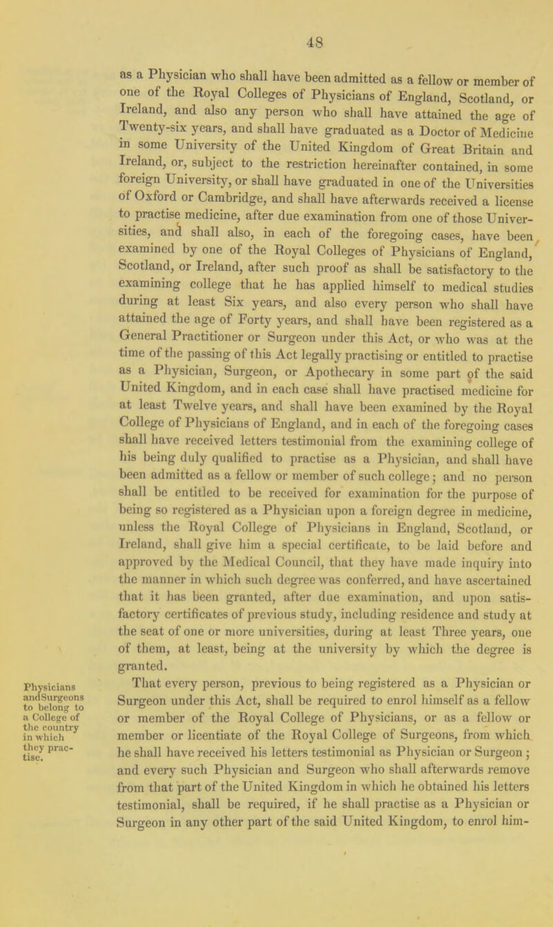 Physicians andSurg-eons to belong to a College of the country in which they prac- tise. as a Physician who shall have been admitted as a fellow or member of one of the Royal Colleges of Physicians of England, Scotland, or Ireland, and also any person who shall have attained the age of Twenty-six years, and shall have graduated as a Doctor of Medicine in some University of the United Kingdom of Great Britain and Ireland, or, subject to the restriction hereinafter contained, in some foreign University, or shall have graduated in one of the Universities of Oxford or Cambridge, and shall have afterwards received a license to practise medicine, after due examination from one of those Univer- sities, ancl shall also, in each of the foregoing cases, have been examined by one of the Royal Colleges of Physicians of England, Scotland, or Ireland, after such proof as shall be satisfactory to the examining college that he has applied himself to medical studies during at least Six years, and also every person who shall have attained the age of Forty years, and shall have been registered as a General Practitioner or Surgeon under this Act, or who was at the time of the passing of this Act legally practising or entitled to practise as a Physician, Surgeon, or Apothecary in some part of the said United Kingdom, and in each case shall have practised medicine for at least Twelve years, and shall have been examined by the Royal College of Physicians of England, and in each of the foregoing cases shall have received letters testimonial from the examining college of his being duly qualified to practise as a Physician, and shall have been admitted as a fellow or member of such college; and no person shall be entitled to be received for examination for the purpose of being so registered as a Physician upon a foreign degree in medicine, unless the Royal College of Physicians in England, Scotland, or Ireland, shall give him a special certificate, to be laid before and approved by the Medical Council, that they have made inquiry into the manner in which such degree was conferred, and have ascertained that it has been granted, after due examination, and upon satis- factory certificates of previous study, including residence and study at the seat of one or more universities, during at least Three years, one of them, at least, being at the university by which the degree is granted. That every person, previous to being registered as a Physician or Surgeon under this Act, shall be required to enrol himself as a fellow or member of the Royal College of Physicians, or as a fellow or member or licentiate of the Royal College of Surgeons, from which he shall have received his letters testimonial as Physician or Surgeon; and every such Physician and Surgeon who shall afterwards remove from that part of the United Kingdom in which he obtained his letters testimonial, shall be required, if he shall practise as a Physician or Surgeon in any other part of the said United Kingdom, to enrol him-