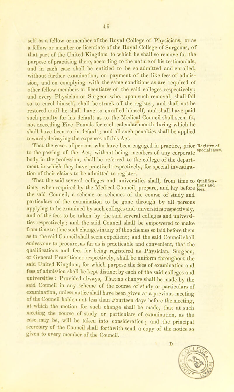 self as a fellow or member of the Royal College of Physicians, or as a fellow or member or licentiate of the Royal College of Surgeons, of that part of the United Kingdom to which he shall so remove for the purpose of practising there, according to the nature of his testimonials, and in each case shall be entitled to be so admitted and enrolled, without further examination, on payment of the like fees of admis- sion, and on complying with the same conditions as are required of other fellow members or licentiates of the said colleges respectively ; and every Physician or Surgeon who, upon such removal, shall fail so to enrol himself, shall be struck off the register, and shall not be restored until he shall have so enrolled himself, and shall have paid such penalty for his default as to the Medical Council shall seem fit, not exceeding Five Pounds for each calendar month during which he shall have been so in default; and all such penalties shall be applied towards defraying the expenses of this Act. That the cases of persons who have been engaged in practice, prior Registry of to the passing of the Act, without being members of any corporate sPeclalcases' body in the profession, shall be referred to the college of the depart- ment in which they have practised respectively, for special investiga- tion of their claims to be admitted to register. That the said several colleges and universities shall, from time to Qualifica- time, when required by the Medical Council, prepare, and lay before fees!* and the said Council, a scheme or schemes of the course of study and particulars of the examination to be gone through by all persons applying to be examined by such colleges and universities respectively, and of the fees to be taken by the said several colleges and universi- ties respectively; and the said Council shall be empowered to make from time to time such changes in any of the schemes so laid before them as to the said Council shall seem expedient; and the said Council shall endeavour to procure, as far as is practicable and convenient, that the qualifications and fees for being registered as Physician, Surgeon, or General Practitioner respectively, shall be uniform throughout the said United Kingdom, for which purpose the fees of examination and fees of admission shall be kept distinct by each of the said colleges and universities : Provided always, That no change shall be made by the said Council in any scheme of the course of study or particulars of examination, unless notice shall have been given at a previous meeting of the Council holden not less than Fourteen days before the meeting, at which the motion for such change shall be made, that at such meeting the course of study or particulars of examination, as the case may be, will be taken into consideration ; and the principal secretary of the Council shall forthwith send a copy of the notice so given to every member of the Council.