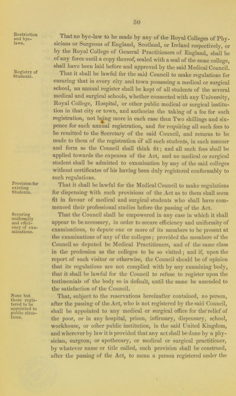 Restriction and bye- laws. Registry of Students. Provision for existing Students. Securing uniformity and effici- ency of exa- minations. None but those regis- tered to be appointed to public situa- tions. That no bye-law to be made by any of the Royal Colleges of Phy- sicians or Surgeons of England, Scotland, or Ireland respectively, or by the Royal College of General Practitioners of England, shall be of any force until a copy thereof, sealed with a seal of the same college, shall have been laid before and approved by the said Medical Council. That it shall be lawful for the said Council to make regulations for ensuring that in every city and town possessing a medical or surgical school, an annual register shall be kept of all students of the several medical and surgical schools, whether connected with any University, Royal College, Hospital, or other public medical or surgical institu- tion in that city or town, and authorize the taking of a fee for such registration, not bgjng more in each case than Two shillings and six- pence for such annual registration, and for requiring all such fees to be remitted to the Secretary of the said Council, and returns to be made to them of the registration of all such students, in such manner and form as the Council shall think fit; and all such fees shall be applied towards the expenses of the Act, and no medical or surgical student shall be admitted to examination by any of the said colleges without certificates of his having been duly registered conformably to such regulations. That it shall be lawful for the Medical Council to make regulations for dispensing -frith such provisions of the Act as to them shall seem fit in favour of medical and surgical students who shall have com- menced their professional studies before the passing of the Act. That the Council shall be empowered in any case in which it shall appear to be necessary, in order to secure efficiency and uniformity of examinations, to depute one or more of its members to be present at the examinations of any of the colleges; provided the members of the Council so deputed be Medical Practitioners, and of the same class in the profession as the colleges to be so visited; and if, upon the report of such visitor or otherwise, the Council should be of opinion that its regulations are not complied with by any examining body, that it shall be lawful for the Council to refuse to register upon the testimonials of the body so in default, until the same be amended to the satisfaction of the Council. That, subject to the reservations hereinafter contained, no person, after the passing of the Act, who is not registered by the said Council, shall be appointed to any medical or surgical office for the'relief of the poor, or in any hospital, prison, infirmary, dispensary, school, workhouse, or other public institution, in the said United Kingdom, and wherever by law it is provided that any act shall be done by a phy- sician, surgeon, or apothecary, or medical or surgical practitioner, by whatever name or title called, such provision shall be construed, after the passing of the Act, to mean a person registered under the