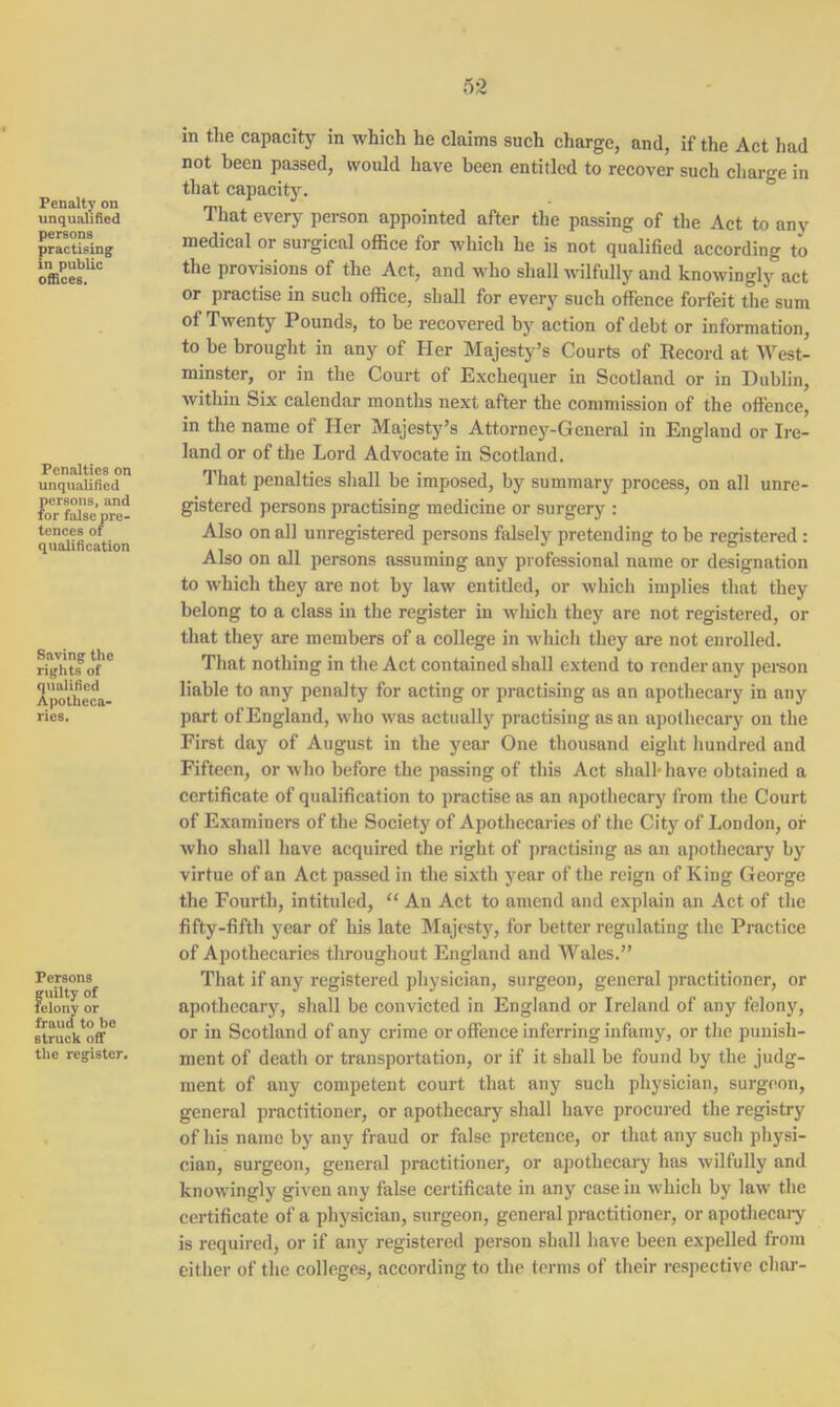 Penalty on unqualified persons practising in public offices. Penalties on unqualified persons, and for false pre- tences of qualification Saving the rights of qualified Apotheca- ries. Persons guilty of felony or fraud to be struck off- the register. in the capacity in which he claims such charge, and, if the Act had not been passed, would have been entitled to recover such charge in that capacity. That every person appointed after the passing of the Act to any medical or surgical office for which he is not qualified according to the provisions of the Act, and who shall wilfully and knowingly act or practise in such office, shall for every such offence forfeit the sum of Twenty Pounds, to be recovered by action of debt or information, to be brought in any of Her Majesty’s Courts of Record at West- minster, or in the Court of Exchequer in Scotland or in Dublin, within Six calendar months next after the commission of the offence, in the name of Her Majesty’s Attorney-General in England or Ire- land or of the Lord Advocate in Scotland. That penalties shall be imposed, by summary process, on all unre- gistered persons practising medicine or surgery : Also on all unregistered persons falsely pretending to be registered : Also on all persons assuming any professional name or designation to which they are not by law entitled, or which implies that they belong to a class in the register in which they are not registered, or that they are members of a college in which they are not enrolled. That nothing in the Act contained shall extend to render any person liable to any penalty for acting or practising as an apothecary in any part of England, who was actually practising as an apothecary on the First day of August in the year One thousand eight hundred and Fifteen, or who before the passing of this Act shall-have obtained a certificate of qualification to practise as an apothecary from the Court of Examiners of the Society of Apothecaries of the City of London, of who shall have acquired the right of practising as an apothecary by virtue of an Act passed in the sixth year of the reign of King George the Fourth, intituled, “ An Act to amend and explain an Act of the fifty-fifth year of his late Majesty, for better regulating the Practice of Apothecaries throughout England and Wales.” That if any registered physician, surgeon, general practitioner, or apothecary, shall be convicted in England or Ireland of any felony, or in Scotland of any crime or offence inferring infamy, or the punish- ment of death or transportation, or if it shall be found by the judg- ment of any competent court that any such physician, surgeon, general practitioner, or apothecary shall have procured the registry of his name by any fraud or false pretence, or that any such physi- cian, surgeon, general practitioner, or apothecary has wilfully and knowingly given any false certificate in any case in which by law the certificate of a physician, surgeon, general practitioner, or apothecary is required, or if any registered person shall have been expelled from either of the colleges, according to the terms of their respective char-