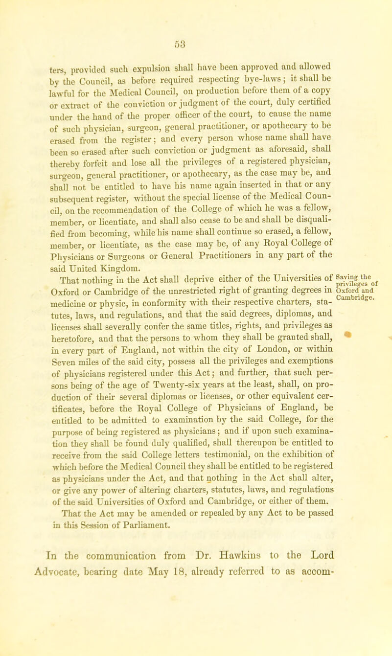 .03 ters, provided such expulsion shall have been approved and allowed by the Council, as before required respecting bye-laws; it shall be lawful for the Medical Council, on production before them of a copy or extract of the conviction or judgment of the court, duly certified under the hand of the proper officer of the court, to cause the name of such physician, surgeon, general practitioner, or apothecary to be erased from the register; and every person whose name shall have been so erased after such conviction or judgment as aforesaid, shall thereby forfeit and lose all the privileges of a registered physician, surgeon, general practitioner, or apothecary, as the case may be, and shall not be entitled to have his name again inserted in that or any subsequent register, without the special license of the Medical Coun- cil, on the recommendation of the College of which he was a fellow, member, or licentiate, and shall also cease to be and shall be disquali- fied from becoming, while bis name shall continue so erased, a fellow, member, or licentiate, as the case may be, of any Royal College of Physicians or Surgeons or General Practitioners in any part of the said United Kingdom. That nothing in the Act shall deprive either of the Universities of ®*v“fg^eof Oxford or Cambridge of the unrestricted right of granting degrees in Oxford and medicine or physic, in conformity with their respective charters, sta- ° tutes, laws, and regulations, and that the said degrees, diplomas, and licenses shall severally confer the same titles, rights, and privileges as heretofore, and that the persons to whom they shall be granted shall, in every part of England, not within the city of London, or within Seven miles of the said city, possess all the privileges and exemptions of physicians registered under this Act; and further, that such per- sons being of the age of Twenty-six years at the least, shall, on pro- duction of their several diplomas or licenses, or other equivalent cer- tificates, before the Royal College of Physicians of England, be entitled to be admitted to examination by the said College, for the purpose of being registered as physicians; and if upon such examina- tion they shall be found duly qualified, shall thereupon be entitled to receive from the said College letters testimonial, on the exhibition of which before the Medical Council they shall be entitled to be registered as physicians under the Act, and that nothing in the Act shall alter, or give any power of altering charters, statutes, laws, and regulations of the said Universities of Oxford and Cambridge, or either of them. That the Act may be amended or repealed by any Act to be passed in this Session of Parliament. In the communication from Dr. Hawkins to the Lord Advocate, hearing date May 18, already referred to as accom-