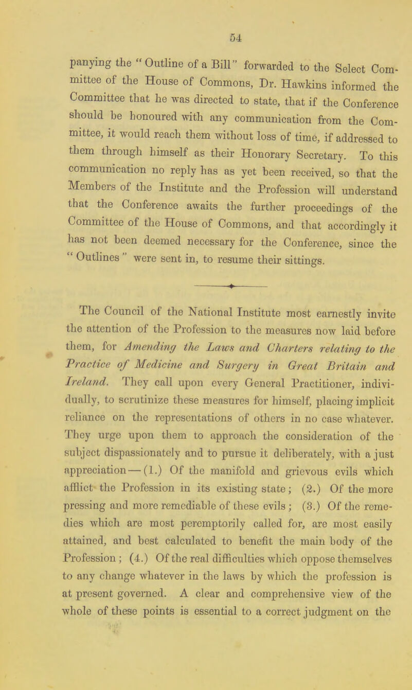 panying the “ Outline of a Bill '’ forwarded to the Select Com- mittee of the House of Commons, Dr. Hawkins informed the Committee that he was directed to state, that if the Conference should be honoured with any communication from the Com- mittee, it would reach them without loss of time, if addressed to them through himself as their Honorary Secretary. To this communication no reply has as yet been received, so that the Members of the Institute and the Profession will understand that the Conference awaits the further proceedings of the Committee of the House of Commons, and that accordingly it has not been deemed necessary for the Conference, since the “ Outlines ” were sent in, to resume their sittings. -•» ■ The Council of the National Institute most earnestly invite the attention of the Profession to the measures now laid before them, for Amending the Laws and Charters relating to the Practice of Medicine and Surgery in Great Britain and Ireland. They call upon every General Practitioner, indivi- dually, to scrutinize these measures for himself, placing implicit reliance on the representations of others in no case whatever. They urge upon them to approach the consideration of the subject dispassionately and to pursue it deliberately, with a just appreciation — (1.) Of the manifold and grievous evils which afflict the Profession in its existing state; (2.) Of the more pressing and more remediable of these evils ; (3.) Of the reme- dies which are most peremptorily called for, are most easily attained, and best calculated to benefit the main body of the Profession ; (4.) Of the real difficulties which oppose themselves to any change whatever in the laws by which the profession is at present governed. A clear and comprehensive view of the whole of these points is essential to a correct judgment on the