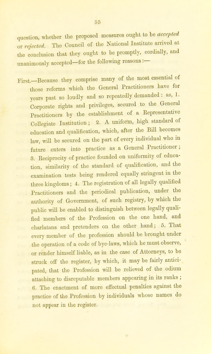 question, whether the proposed measures ought to ho accepted or rejected. The Council of the National Institute arrived at the conclusion that they ought to be promptly, cordially, and unanimously accepted—for the following reasons First.—Because they comprise many of the most essential of those reforms which the General Practitioners have for years past so loudly and so repeatedly demanded: as, 1. Corporate rights and privileges, secured to the General Practitioners by the establishment of a Representative Collegiate Institution; 2. A uniform, high standard of education and qualification, which, after the Bill becomes law, will be secured on the part of every individual who in future enters into practice as a General Practitioner; 3. Reciprocity of practice founded on uniformity of educa- tion, similarity of the standard of qualification, and the examination tests being rendered equally stringent in the three kingdoms; 4. The registration of all legally qualified Practitioners and the periodical publication, under the authority of Government, of such registry, by which the public will be enabled to distinguish between legally quali- fied members of the Profession on the one hand, and charlatans and pretenders on the other hand; 5. That every member of the profession should be brought under the operation of a code of bye-laws, which he must observe, or render himself liable, as in the case of Attorneys, to be struck off the register, by which, it may be fairly antici- pated, that the Profession will be relieved of the odium attaching to disreputable members appearing in its ranks ; G. The enactment of more effectual penalties against the practice of the Profession by individuals whose names do not appear in the register.
