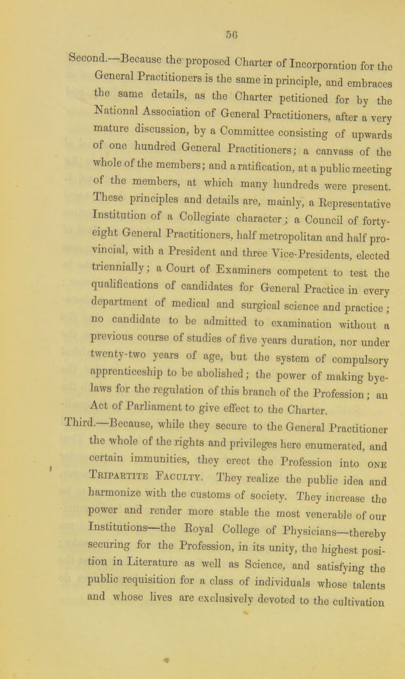 5G Second.-Because the proposed Charter of Incorporation for the General Practitioners is the same in principle, and embraces the same details, as the Charter petitioned for by the National Association of General Practitioners, after a very mature discussion, by a Committee consisting of upwards of one hundred General Practitioners; a canvass of the whole of the members; and a ratification, at a public meeting of the members, at which many hundreds were present. These principles and details are, mainly, a Representative Institution of a Collegiate character; a Council of forty- eight General Practitioners, half metropolitan and half pro- vincial, with a President and three Vice-Presidents, elected tnennially; a Court of Examiners competent to test the qualifications of candidates for General Practice in every department of medical and surgical science and practice; no candidate to be admitted to examination without a previous course of studies of five years duration, nor under twenty-two years of age, hut the system of compulsory apprenticeship to he abolished; the power of making bye- laws for the regulation of this branch of the Profession ; an Act of Parliament to give effect to the Charter. Third.—Because, while they secure to the General Practitioner the whole of the rights and privileges here enumerated, and certain immunities, they erect the Profession into one Tripartite Faculty. They realize the public idea and harmonize with the customs of society. They increase the power and render more stable the most venerable of our Institutions—the Royal College of Physicians—thereby securing for the Profession, in its unity, the iiighest posi- tion in Literature as well as Science, and satisfying the public requisition for a class of individuals whose talents and whose lives are exclusively devoted to the cultivation «•