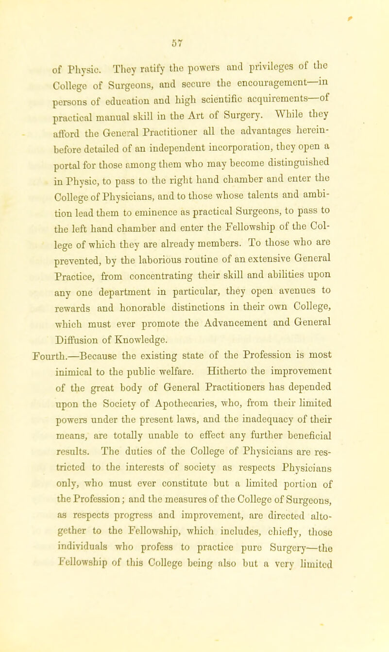 t 57 of Physic. They ratify the powers and privileges of the College of Surgeons, and secure the encouragement—in persons of education and high scientific acquirements of practical manual skill in the Art of Surgery. While they afford the General Practitioner all the advantages herein- before detailed of an independent incorporation, they open a portal for those among them who may become distinguished in Physic, to pass to the right hand chamber and enter the College of Physicians, and to those whose talents and ambi- tion lead them to eminence as practical Surgeons, to pass to the left hand chamber and enter the Fellowship of the Col- lege of which they are already members. To those who are prevented, by the laborious routine of an extensive General Practice, from concentrating their skill and abilities upon any one department in particular, they open avenues to rewards and honorable distinctions in their own College, which must ever promote the Advancement and General Diffusion of Knowledge. Fourth.—Because the existing state of the Profession is most inimical to the public welfare. Hitherto the improvement of the great body of General Practitioners has depended upon the Society of Apothecaries, who, from their limited powers under the present laws, and the inadequacy of their means, are totally unable to effect any further beneficial results. The duties of the College of Physicians are res- tricted to the interests of society as respects Physicians only, who must ever constitute but a limited portion of the Profession; and the measures of the College of Surgeons, as respects progress and improvement, arc directed alto- gether to the Fellowship, which includes, chiefly, those individuals who profess to practice pure Surgery—the Fellowship of this College being also but a very limited