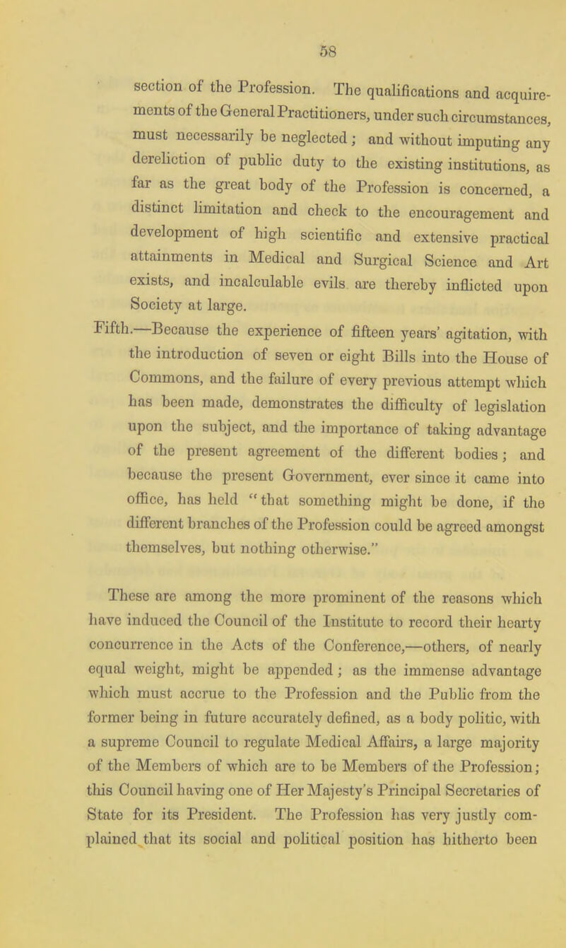 section of the Profession. The qualifications and acquire- ments of the General Practitioners, under such circumstances, must necessarily be neglected ; and without imputing any dereliction of public duty to the existing institutions, as far as the great body of the Profession is concerned, a distinct limitation and check to the encouragement and development of high scientific and extensive practical attainments in Medical and Surgical Science and Art exists, and incalculable evils are thereby inflicted upon Society at large. Fifth.—Because the experience of fifteen years’ agitation, with the introduction of seven or eight Bills into the House of Commons, and the failure of every previous attempt which has been made, demonstrates the difficulty of legislation upon the subject, and the importance of taking advantage of the present agreement of the different bodies; and because the present Government, ever since it came into office, has held “that something might be done, if the different branches of the Profession could be agreed amongst themselves, but nothing otherwise.” These are among the more prominent of the reasons which have induced the Council of the Institute to record their hearty concurrence in the Acts of the Conference,—others, of nearly equal weight, might be appended; as the immense advantage which must accrue to the Profession and the Public from the former being in future accurately defined, as a body politic, with a supreme Council to regulate Medical Affairs, a large majority of the Members of which are to be Members of the Profession; this Council having one of Her Majesty’s Principal Secretaries of State for its President. The Profession has very justly com- plained that its social and political position has hitherto been