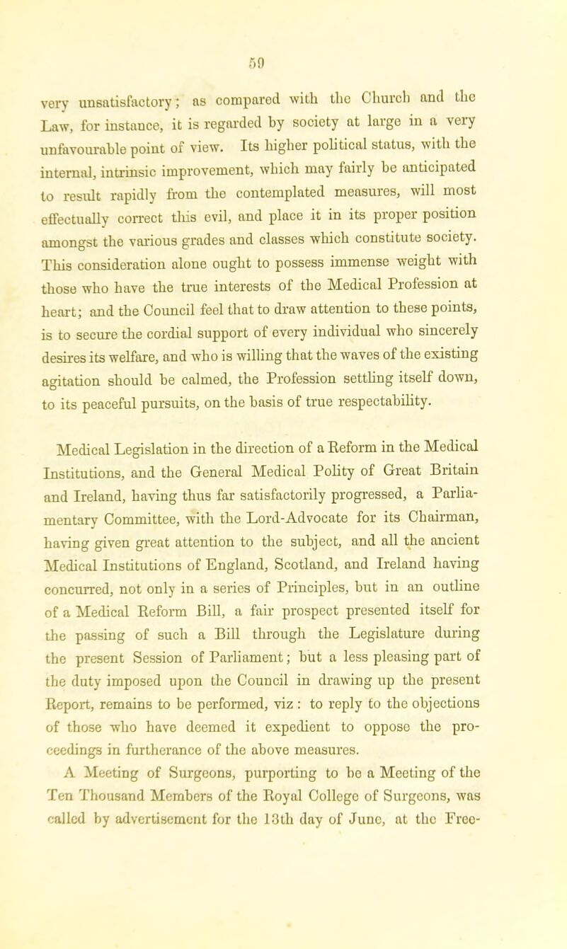 very unsatisfactory; as compared with the Church and the Law, for instance, it is regarded by society at large in a very unfavourable point of view. Its higher political status, with the internal, intrinsic improvement, which may fairly he anticipated to result rapidly from the contemplated measures, will most effectually correct this evil, and place it in its proper position amongst the various grades and classes which constitute society. This consideration alone ought to possess immense weight with those who have the true interests of the Medical Profession at heart; and the Council feel that to draw attention to these points, is to secure the cordial support of every individual who sincerely desires its welfare, and who is willing that the waves of the existing agitation should he calmed, the Profession settling itself down, to its peaceful pursuits, on the basis of true respectability. Medical Legislation in the direction of a Reform in the Medical Institutions, and the General Medical Polity of Great Britain and Ireland, having thus far satisfactorily progressed, a Parlia- mentary Committee, with the Lord-Advocate for its Chairman, having given great attention to the subject, and all the ancient Medical Institutions of England, Scotland, and Ireland having concurred, not only in a series of Principles, but in an outline of a Medical Reform Bill, a fair prospect presented itself for the passing of such a Bill through the Legislature during the present Session of Parliament; but a less pleasing part of the duty imposed upon the Council in drawing up the present Report, remains to be performed, viz : to reply to the objections of those who have deemed it expedient to oppose the pro- ceedings in furtherance of the above measures. A Meeting of Surgeons, purporting to be a Meeting of the Ten Thousand Members of the Royal College of Surgeons, was called by advertisement for the 13th day of June, at the Free-