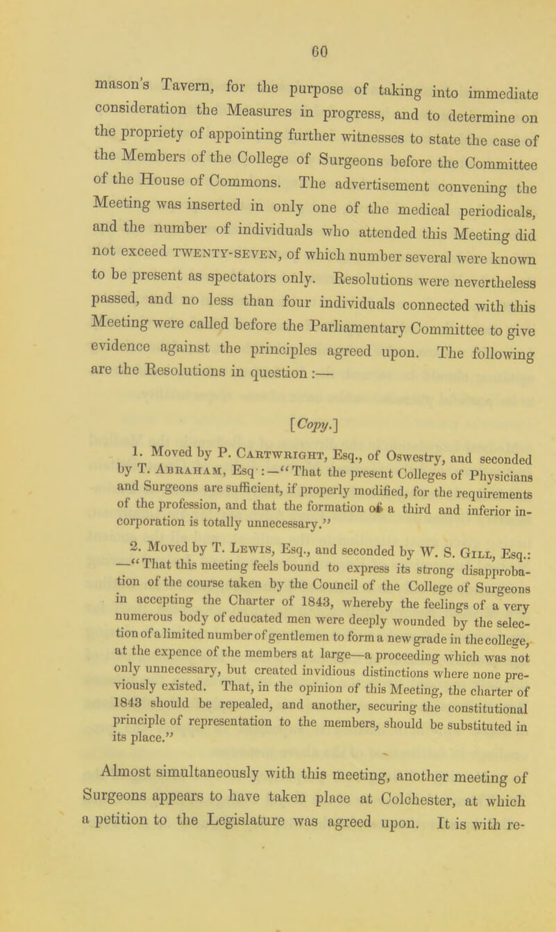 mason's Tavern, for the purpose of taking into immediate consideration the Measures in progress, and to determine on the propriety of appointing further witnesses to state the case of the Members of the College of Surgeons before the Committee of the House of Commons. The advertisement convening the Meeting was inserted in only one of the medical periodicals, and the number of individuals who attended this Meeting did not exceed twenty-seven, of which number several were known to be present as spectators only. Resolutions were nevertheless passed, and no less than four individuals connected with this Meeting were called before the Parliamentary Committee to give evidence against the principles agreed upon. The following are the Resolutions in question :— [Copy-] 1. Moved by P. Cartwright, Esq., of Oswestry, and seconded by T. Abraham, Esq :—“That the present Colleges of Physicians and Surgeons are sufficient, if properly modified, for the requirements of the profession, and that the formation oft a third and inferior in- corporation is totally unnecessary.” 2. Moved by T. Lewis, Esq., and seconded by W. S. Gill, Esq.: —“ That tins meeting feels bound to express its strong disapproba- tion of the course taken by the Council of the College of Surgeons in accepting the Charter of 1843, whereby the feelings of a very numerous body of educated men were deeply wounded by the selec- tion of a limited number of gentlemen to form a new grade in the college, at the expence of the members at large—a proceeding which was not only unnecessary, but created invidious distinctions where none pre- viously existed. That, in the opinion of this Meeting, the charter of 1843 should be repealed, and another, securing the constitutional Principle of representation to the members, should be substituted in its place.” Almost simultaneously with this meeting, another meeting of Surgeons appears to have taken place at Colchester, at which a petition to the Legislature was agreed upon. It is with re-