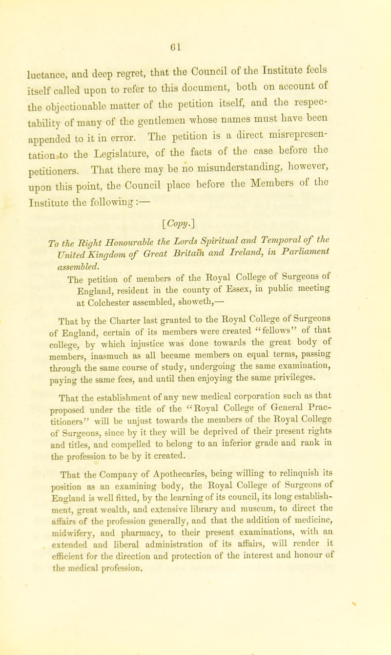 Cl luctance, and deep regret, that the Council of the Institute feels itself called upon to refer to this document, both on account of the objectionable matter of the petition itself, and the respec- tability of many of the gentlemen whose names must have been appended to it in error. The petition is a direct misrepresen- tation Ao the Legislature, of the facts of the case before the petitioners. That there may be no misunderstanding, however, upon this point, the Council place before the Members of the Institute the following :— [Copy.] To the Right Honourable the Lords Spiritual and Temporal of the United Kingdom of Great Britain and Ireland, in Parliament assembled. The petition of members of the Royal College of Surgeons of England, resident in the county of Essex, in public meeting at Colchester assembled, showeth,— That by the Charter last granted to the Royal College of Surgeons of England, certain of its members were created “fellows” of that college, by which injustice was done towards the great body of members, inasmuch as all became members on equal terms, passing through the same course of study, undergoing the same examination, paying the same fees, and until then enjoying the same privileges. That the establishment of any new medical corporation such as that proposed under the title of the “Royal College of General Prac- titioners” will be unjust towards the members of the Royal College of Surgeons, since by it they will be deprived of their present rights and titles, and compelled to belong to an inferior grade and rank in the profession to be by it created. That the Company of Apothecaries, being willing to relinquish its position as an examining body, the Royal College of Surgeons of England is well fitted, by the learning of its council, its long establish- ment, great wealth, and extensive library and museum, to direct the affairs of the profession generally, and that the addition of medicine, midwifery, and pharmacy, to their present examinations, with an extended and liberal administration of its affairs, will render it efficient for the direction and protection of the interest and honour of the medical profession. %