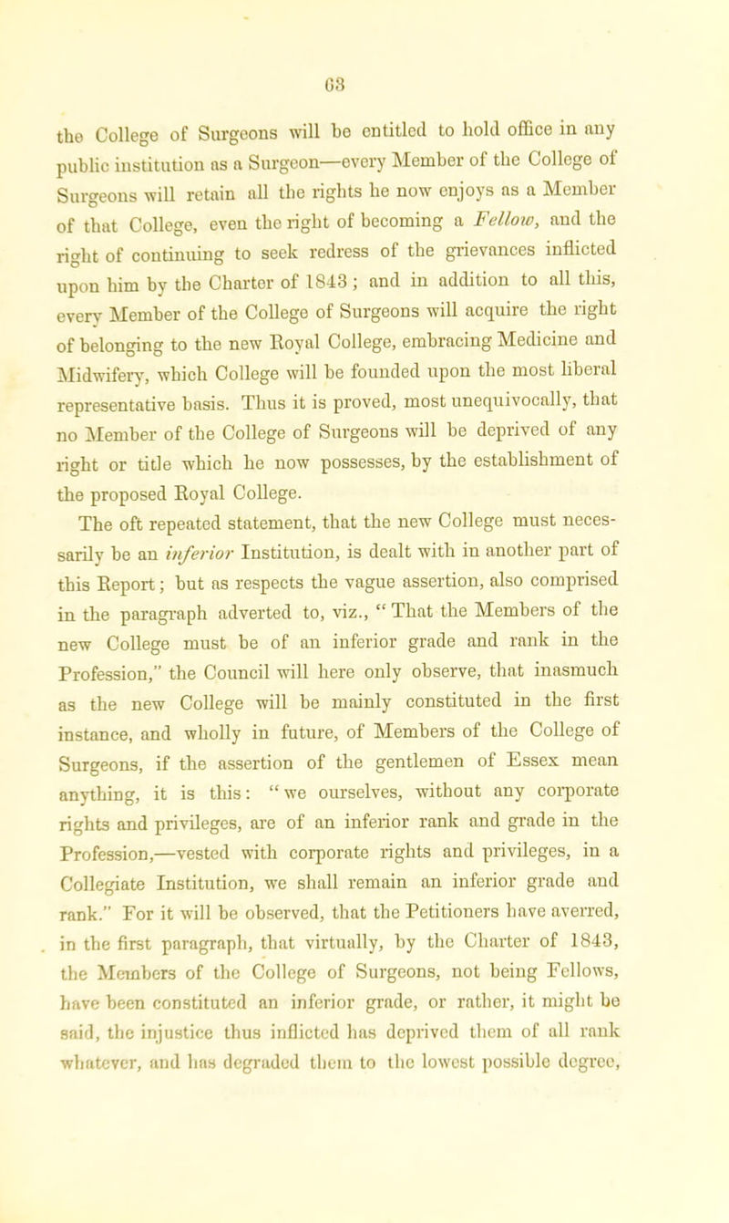 tho College of Surgeons will be entitled to hold office in any public institution as a Surgeon—every Member of the College ol Surgeons will retain all the rights be now enjoys as a Member of that College, even the right of becoming a Fellow, and the right of continuing to seek redress of the grievances inflicted upon him by the Charter of 1843 ; and in addition to all this, every Member of the College of Surgeons will acquire the right of belonging to the new Royal College, embracing Medicine and Midwifery, which College will be founded upon the most liberal representative basis. Thus it is proved, most unequivocally, that no Member of the College of Surgeons will be deprived of any right or title which lie now possesses, by the establishment of the proposed Royal College. The oft repeated statement, that the new College must neces- sarily be an inferior Institution, is dealt with in another part of this Report; but as respects the vague assertion, also comprised in the paragraph adverted to, viz., “ That the Members of the new College must be of an inferior grade and rank in the Profession,” the Council will here only observe, that inasmuch as the new College will be mainly constituted in the first instance, and wholly in future, of Members of the College of Surgeons, if the assertion of the gentlemen of Essex mean anything, it is this: “ we ourselves, without any corporate rights and privileges, are of an inferior rank and grade in the Profession,—vested with corporate rights and privileges, in a Collegiate Institution, we shall remain an inferior grade and rank.” For it will be observed, that the Petitioners have averred, in the first paragraph, that virtually, by the Charter of 1843, the Members of the College of Surgeons, not being Fellows, have been constituted an inferior grade, or rather, it might be said, the injustice thus inflicted has deprived them of all rank whatever, and has degraded them to the lowest possible degree,