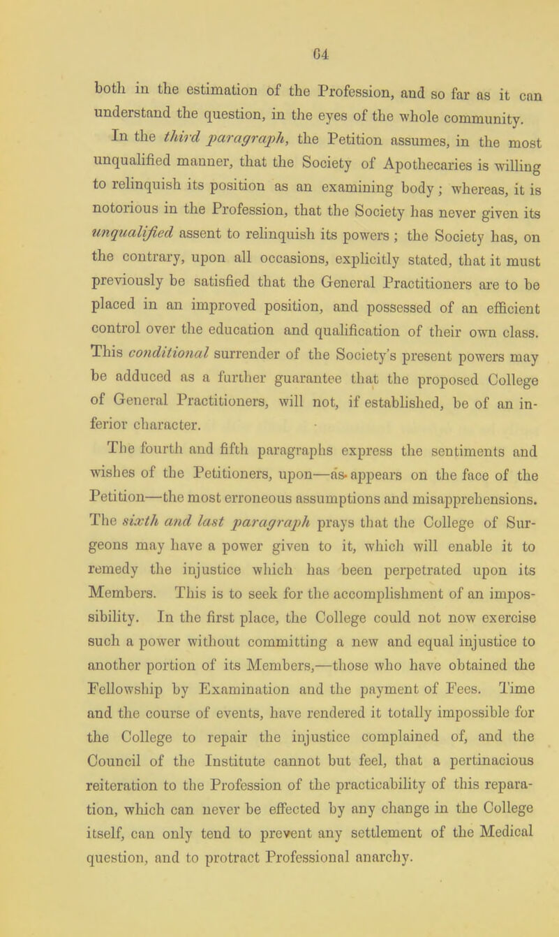 both in the estimation of the Profession, and so far as it can undei stand the question, in the eyes of the whole community. In the third paragraph, the Petition assumes, in the most unqualified manner, that the Society of Apothecaries is willing to relinquish its position as an examining body; whereas, it is notorious in the Profession, that the Society has never given its unqualified assent to relinquish its powers ; the Society has, on the contrary, upon all occasions, explicitly stated, that it must previously be satisfied that the General Practitioners are to be placed in an improved position, and possessed of an efficient control over the education and qualification of their own class. This conditional surrender of the Society’s present powers may be adduced as a further guarantee that the proposed College of General Practitioners, will not, if established, be of an in- ferior character. The fourth and fifth paragraphs express the sentiments and wishes of the Petitioners, upon—as-appears on the face of the Petition—the most erroneous assumptions and misapprehensions. The sixth and last paragraph prays that the College of Sur- geons may have a power given to it, which will enable it to remedy the injustice which has been perpetrated upon its Members. This is to seek for the accomplishment of an impos- sibility. In the first place, the College could not now exercise such a power without committing a new and equal injustice to another portion of its Members,—those who have obtained the Fellowship by Examination and the payment of Fees. Time and the course of events, have rendered it totally impossible for the College to repair the injustice complained of, and the Council of the Institute cannot but feel, that a pertinacious reiteration to the Profession of the practicability of this repara- tion, which can never be effected by any change in the College itself, can only tend to prevent any settlement of the Medical question, and to protract Professional anarchy.