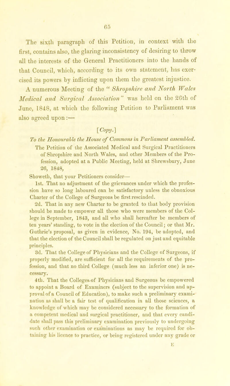 The sixth paragraph of this Petition, in context with the first, contains also, the glaring inconsistency of desiring to throw all the interests of the General Practitioners into the hands of that Council, which, according to its own statement, has exer- cised its powers hy inflicting upon them the greatest injustice. A numerous Meeting of the “ Shropshire and North Wales Medical and Surgical Association ” was held on the 2Gtlx of June, 1848, at which the following Petition to Parliament was also agreed upon:— [Copy.} To the Honourable the House of Commons in Parliament assembled. The Petition of the Associated Medical and Surgical Practitioners of Shropshire and North Wales, and other Members of the Pro- fession, adopted at a Public Meeting, held at Shrewsbury, June 26, 1848, Showeth, that your Petitioners consider—• 1st. That no adjustment of the grievances under which the profes- sion have so long laboured can be satisfactory unless the obnoxious Charter of the College of Surgeons be first rescinded. 2d. That in any new Charter to be granted to that body provision should be made to empower all those who were members of the Col- lege in September, 1843, and all who shall hereafter be members of ten years’ standing, to vote in the election of the Council; or that Mr. Guthrie’s proposal, as given in evidence, No. 194, be adopted, and that the election of the Council shall be regulated on just and equitable principles. 3d. That the College of Physicians and the College of Surgeons, if properly modified, are sufficient for all the requirements of the pro- fession, and that no third College (much less an inferior one) is ne- cessary. 4th. That the Colleges-of Physicians and Surgeons be empowered to appoint a Board of Examiners (subject to the supervision and ap- proval of a Council of Education), to make such a preliminary exami- nation as shall be a fair test of qualification in all those sciences, a knowledge of which may be considered necessary to the formation of a competent medical and surgical practitioner, and that every candi- date shall pass this preliminary examination previously to undergoing such other examination or examinations as may be required for ob- taining his licence to practice, or being registered under any grade or
