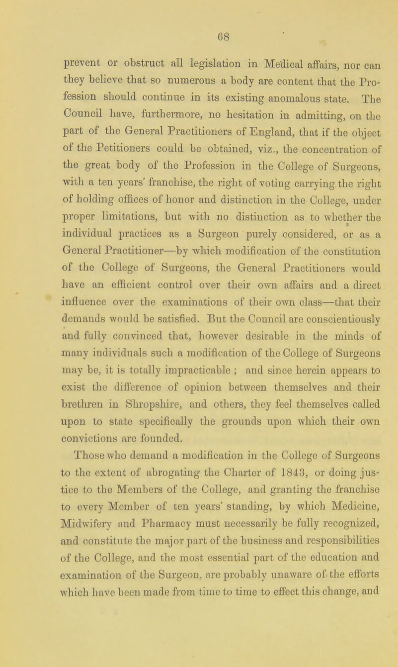 prevent or obstruct all legislation in Medical affairs, nor can they believe that so numerous a body are content that the Pro- fession should continue in its existing anomalous state. The Council have, furthermore, no hesitation in admitting, on the part of the General Practitioners of England, that if the object of the Petitioners could be obtained, viz., the concentration of the great body of the Profession in the College of Surgeons, •with a ten years’ franchise, the right of voting carrying the right of holding offices of honor and distinction in the College, under proper limitations, but with no distinction as to whether the * individual practices as a Surgeon purely considered, or as a General Practitioner—by which modification of the constitution of the College of Surgeons, the General Practitioners would have an efficient control over their own affairs and a direct influence over the examinations of their own class—that their demands would be satisfied. But the Council are conscientiously and fully convinced that, however desirable in the minds of many individuals such a modification of the College of Surgeons may be, it is totally impracticable ; and since herein appears to exist the difference of opinion between themselves and their brethren in Shropshire, and others, they feel themselves called upon to state specifically the grounds upon which their own convictions are founded. Those who demand a modification in the College of Surgeons to the extent of abrogating the Charter of 1843, or doing jus- tice to the Members of the College, and granting the franchise to every Member of ten years’ standing, by which Medicine, Midwifery and Pharmacy must necessarily be fully recognized, and constitute the major part of the business and responsibilities of the College, and the most essential part of the education and examination of the Surgeon, are probably unaware of the efforts which have been made from time to time to effect this change, and
