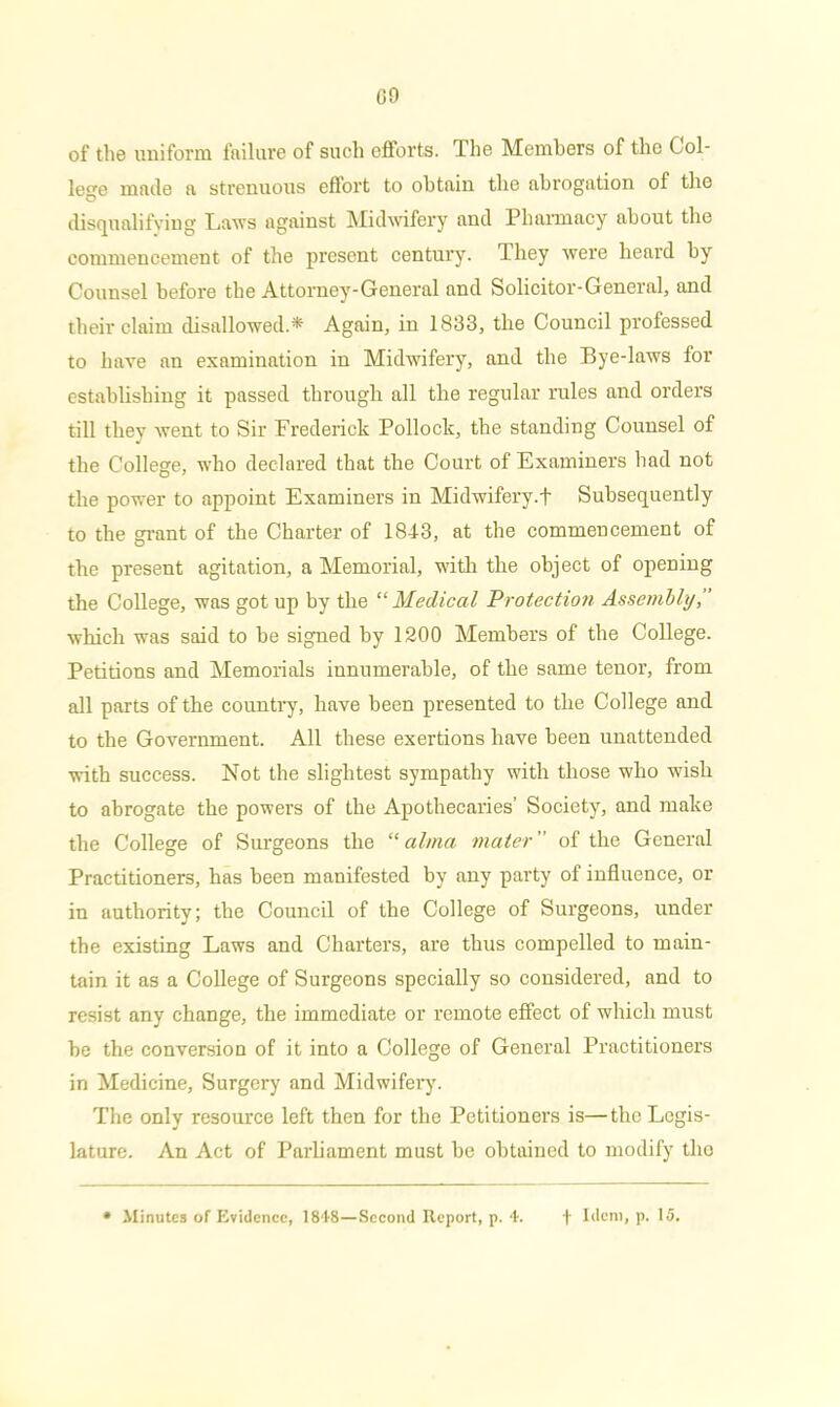 G9 of the uniform failure of such efforts. The Members of the Col- lege made a strenuous eflort to obtain the abrogation of the disqualifying Laws against Midwifery and Pharmacy about the commencement of the present century. They were heard by Counsel before the Attorney-General and Solicitor-General, and their claim disallowed* Again, in 1833, the Council professed to have an examination in Midwifery, and the Bye-laws for establishing it passed through all the regular rules and orders till they went to Sir Frederick Pollock, the standing Counsel of the College, who declared that the Court of Examiners had not the power to appoint Examiners in Midwifery.! Subsequently to the grant of the Charter of 1843, at the commencement of the present agitation, a Memorial, with the object of opening the College, was got up by the “Medical Protection Assembly, which was said to be signed by 1200 Members of the College. Petitions and Memorials innumerable, of the same tenor, from all parts of the country, have been presented to the College and to the Government. All these exertions have been unattended with success. Not the slightest sympathy with those who wish to abrogate the powers of the Apothecaries’ Society, and make the College of Surgeons the “ alma mater ” of the General Practitioners, has been manifested by any party of influence, or in authority; the Council of the College of Surgeons, under the existing Laws and Charters, are thus compelled to main- tain it as a College of Surgeons specially so considered, and to resist any change, the immediate or remote effect of which must be the conversion of it into a College of General Practitioners in Medicine, Surgery and Midwifery. The only resource left then for the Petitioners is—the Legis- lature. An Act of Parliament must be obtained to modify the