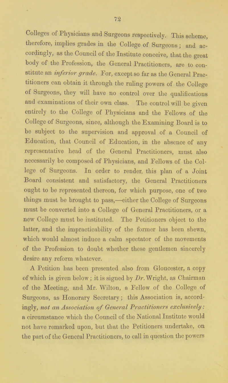 Colleges of Physicians and Surgeons respectively. This scheme, therefore, implies grades in the College of Surgeons; and ac- cordingly, as the Council of the Institute conceive, that the great body of the Profession, the General Practitioners, are to con- stitute an inferior grade. For, except so far as the General Prac- titioners can obtain it through the ruling powers of the College of Surgeons, they will have no control over the qualifications and examinations of their own class. The control will be given entirely to the College of Physicians and the Fellows of the College of Surgeons, since, although the Examining Board is to be subject to the supervision and approval of a Council of Education, that Council of Education, in the absence of any representative head of the General Practitioners, must also necessarily be composed of Physicians, and Fellows of the Col- lege of Surgeons. In order to render, this plan of a Joint Board consistent and satisfactory, the General Practitioners ought to be represented thereon, for which purpose, one of two things must be brought to pass,—either the College of Surgeons must be converted into a College of General Practitioners, or a new College must be instituted. The Petitioners object to the latter, and the impracticability of the former has been shewn, which would almost induce a calm spectator of the movements of the Profession to doubt whether these gentlcmon sincerely desire any reform -whatever. A Petition has been presented also from Gloucester, a copy of which is given below; it is signed by Dr. Wright, as Chairman of the Meeting, and Mr. Wilton, a Fellow of the College of Surgeons, as Honorary Secretary; this Association is, accord- ingly, not an Association of General Practitioners exclusively: a circumstance which the Council of the National Institute would not have remarked upon, but that the Petitioners undertake, on the part of the General Practitioners, to call in question the powers