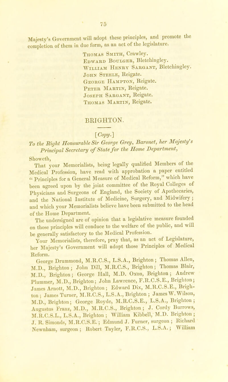 Majesty’s Government will adopt these principles, and promote the completion of them in due form, as an act ot the legislature. Thomas Smith, Crawley. Edward Boulger, Bletchingley. William Henry Sargant, Bletchingley. John Steele, Reigate. George Hampton, Reigate. Peter Martin, Reigate. Joseph Sargant, Reigate. Thomas Martin, Reigate. BRIGHTON. [Copy.] To the Right Honourable Sir George Grey, Baronet, her Majesty's Principal Secretary of State for the Home Department, Showeth, That your Memorialists, being legally qualified Members of the Medical Profession, have read with approbation a paper entitled “ Principles for a General Measure of Medical Reform,” which have been agreed upon by the joint committee of the Royal Colleges of Physicians and Surgeons of England, the Society ot Apothecaries, and the National Institute of Medicine, Surgery, and Midwifery ; and which your Memorialists believe have been submitted to the head of the Home Department. The undersigned are of opinion that a legislative measure founded on those principles will conduce to the welfare of the public, and will be generally satisfactory to the Medical Profession. Your Memorialists, therefore, pray that, as an act of Legislatuie, her Majesty’s Government will adopt those Principles of Medical Reform. George Drummond, M.R.C.S., L.S.A., Brighton ; Thomas Allen, M.D., Brighton; John Dill, M.R.C.S., Brighton; Thomas Blair, M.D., Brighton; George Hall, M.D. O.Yon, Brighton; Andrew Plummer, M.D., Brighton; John Lawrence, F.R.C.S.E., Brighton; James Amott, M.D., Brighton ; Edward Dix, M.R.C.S.E., Brigh- ton ; James Turner, M.R.C.S., L.S.A., Brighton ; James W. Wilson, M.D., Brighton; George Royde, M.R.C.S.E., L.S.A., Brighton; Augustus Franz, M.D., M.R.C.S., Brighton ; J. Cordy Burrows, M.R.C.S.L., L.S.A., Brighton ; William Kibbell, M.D. Brighton ; J. R. Simonds, M.R.C.S.E.; Edmund J. Furner, surgeon ; Richard Newnham, surgeon ; Robert Tayler, F.R.C.S., L.S.A.; A\ illiam