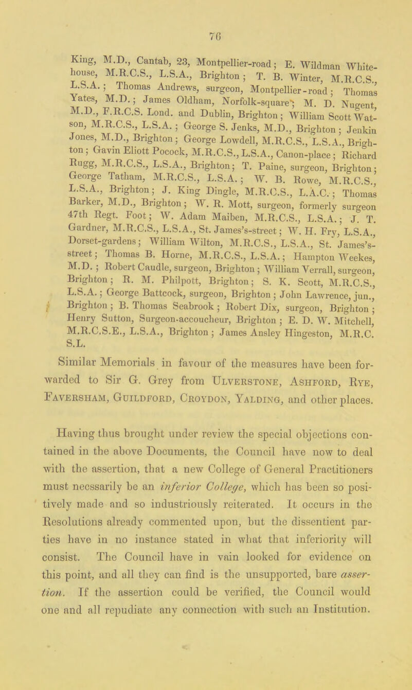 70 i I Km0, M D. Cantab, 23, Montpellier-road; E. Wildman White- licuse, M.R.C.S., L.S.A., Brighton; T. B. Winter, M.R.C.S., -L.b.A.; Thomas Andrews, surgeon, Montpellier-road; Thomas Yates, M.D.; James Oldham, Norfblk-square*; M. D. Nugent, M.D., h.R.C.S. Bond, and Dublin, Brighton; William Scott Wat- son, M.R.C.S., L.S.A. ; George S. Jenks, M.D., Brighton ; Jenkin Jones, M.D., Brighton; George Lowdell, M.R.C.S., L.S A Brigh- ton ; Gavin Eliott Pocock, M.R.C.S., L.S.A., Canon-place; Richard Rugg, M.R.C.S., L.S.A., Brighton; T. Paine, surgeon, Brighton; George Tatham, M.R.C.S., L.S.A. ; W. B. Rowe, M.R.C.S L. S.A., Brighton; J. King Dingle, M.R.C.S., L.A.C.; Thomas Barker, M.D., Brighton; W. R. Mott, surgeon, formerly surgeon 47th Regt. Foot; W. Adam Maiben, M.R.C.S., L.S.A.; J. T. Gardner, M.R.C.S., L.S.A., St. James’s-street; W. H. Fry,’L.S.A., Dorset-gardens; William Wilton, M.R.C.S., L.S.A., St.'James’s- street; Thomas B. Horne, M.R.C.S., L.S.A.; Hampton Weekes, M. D. ; Robert Caudle, surgeon, Brighton; William Verrall, surgeon, Brighton; R. M. Philpott, Brighton; S. K. Scott, M.R.C.S., L. S.A.; George Battcock, surgeon, Brighton ; John Lawrence, jun., Brighton ; B. Thomas Seabrook ; Robert Dix, surgeon, Brighton ; Henry Sutton, Surgeon-accoucheur, Brighton ; E. D. W. Mitchell, M. R.C.S.E., L.S.A., Brighton ; James Ansley Hingeston, M.R.C S.L. Similar Memorials in favour of the measures have been for- warded to Sir G. Grey from Ulverstone, Ashford, Rye, 1’aversham, Guildford, Croydon, Yalding, and other places. Having thus brought under review the special objections con- tained in the above Documents, the Council have now to deal with the assertion, that a new College of General Practitioners must necssarily be an inferior College, which has been so posi- tively made and so industriously reiterated. It occurs in the Resolutions already commented upon, but the dissentient par- ties have in no iustance stated in what that inferiority will consist. The Council have in vain looked for evidence on this point, and all they can find is the unsupported, bare asser- tion. If the assertion could be verified, the Council would one and all repudiate any connection with such an Institution.