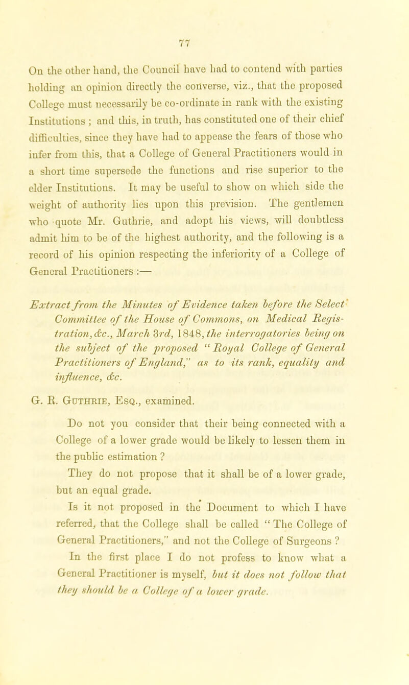 On the other hand, the Council have had to contend with parties holding an opinion directly the converse, viz., that the proposed College must necessarily he co-ordinate in rank with the existing Institutions ; and this, in truth, has constituted one of their chief difficulties, since they have had to appease the fears of those who infer from this, that a College of General Practitioners would in a short time supersede the functions and rise superior to the elder Institutions. It may he useful to show on which side the weight of authority lies upon this prevision. The gentlemen who quote Mr. Guthrie, and adopt his views, will doubtless admit him to be of the highest authority, and the following is a record of his opinion respecting the inferiority of a College of General Practitioners :— Extract from the Minutes of Evidence taken before the Select Committee of the House of Commons, on Medical Regis- tration, &c., March 3rd, 1848 ,tlie interrogatories being on the subject of the proposed “ Royal College of General Practitioners of England as to its rank, equality and influence, &c. G. R, Guthrie, Esq., examined. Do not you consider that their being connected with a College of a lower grade would be likely to lessen them in the public estimation ? They do not propose that it shall be of a lower grade, but an equal grade. # • Is it not proposed in the Document to which I have referred, that the College shall be called “ The College of General Practitioners, and not the College of Surgeons ? In the first place I do not profess to know what a General Practitioner is myself, but it does not follow that they should be a College of a lower grade.