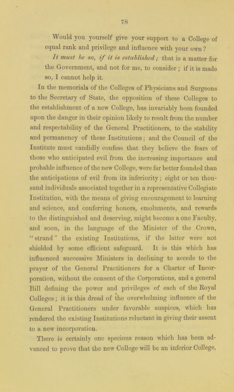 Would you yourself give your support to a College of equal rank and privilege and influence with your own ? It must be so, if it is established; that is a matter for the Government, and not for me, to consider ; if it is made so, I cannot help it. In the memorials of the Colleges of Physicians and Surgeons to the Secretary of State, the opposition of these Colleges to the establishment of a new College, has invariably been founded upon the danger in their opinion likely to result from the number and respectability of the General Practitioners, to the stability and permanency of these Institutions; and the Council of the Institute must candidly confess that they believe the fears of those who anticipated evil from the increasing importance and probable influence of the new College, were far better founded than the anticipations of evil from its inferiority; eight or ten thou- sand individuals associated together in a representative Collegiate Institution, with the means of giving encouragement to learning and science, and conferring honors, emoluments, and rewards to the distinguished and deserving, might become a one Faculty, and soon, in the language of the Minister of the Crown, “ strand ” the existing Institutions, if the latter were not shielded by some efficient safeguard. It is this which has influenced successive Ministers in declining to accede to the prayer of the General Practitioners for a Charter of Incor- poration, without the consent of the Corporations, and a general Bill defining the power and privileges of each of the Royal Colleges; it is this dread of the overwhelming influence of the General Practitioners under favorable auspices, which has rendered the existing Institutions reluctant in giving their assent to a new incorporation. There is certainly one specious reason which has been ad- vanced to prove that the new College will be an inferior College,