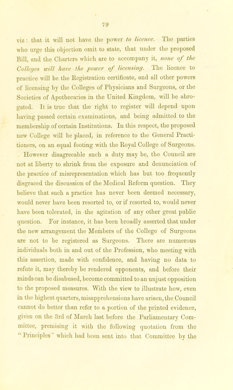 71) viz: that it will not ltavo the power to licence. The parties who urge this objection omit to state, that under the proposed Bill, and the Charters which are to accompany it, none of the Colleges icill have the power of licensing. The licence to practice will be the Registration certificate, and all other powers of licensing by the Colleges of Physicians and Surgeons, or the Societies of Apothecaries in the United Kingdom, will be abro- gated. It is true that the right to register will depend upon having passed certain examinations, and being admitted to the membership of certain Institutions. In this respect, the proposed new College will be placed, in reference to the General Practi- tioners, on an equal footing with the Royal College of Surgeons, However disagreeable such a duty may be, the Council are not at liberty to shrink from the exposure and denunciation of the practice of misrepresentation which has but too frequently disgraced the discussion of the Medical Reform question. They believe that such a practice has never been deemed necessary, would never have been resorted to, or if resorted to, would never have been tolerated, in the agitation of any other great public question. Por instance, it has been broadly asserted that under the new arrangement the Members of the College of Surgeons are not to be registered as Surgeons. There are numerous individuals both in and out of the Profession, who meeting with this assertion, made with confidence, and having no data to refute it, may thereby be rendered opponents, and before their minds can be disabused, become committed to an unjust opposition to the proposed measures. With the view to illustrate how, even in the highest quarters, misapprehensions have arisen, the Council cannot do better than refer to a portion of the printed evidence, given on the 3rd of March last before the Parliamentary Com- mittee, premising it with the following quotation from the  Principles” which had been sent into that Committee by the