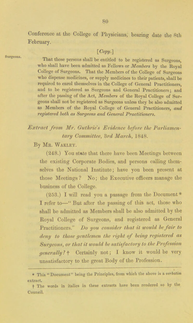 Surgeons. Conference at the College of Physicians, bearing date the 8th February. [Copy.] That those persons shall be entitled to be registered as Surgeons, who shall have been admitted as Fellows or Members by the Royal College of Surgeons. That the Members of the College of Surgeons who dispense medicines, or supply medicines to their patients, shall be required to enrol themselves in the College of General Practitioners, and to be registered as Surgeons and General Practitioners; and after the passing of the Act, Members of the Royal College of Sur- geons shall not be registered as Surgeons unless they be also admitted as Members of the Royal College of General Practitioners, and registered both as Surgeons and General Practitioners. Extract from Mr. Guthrie s Evidence before the Parliamen- tary Committee, 3rd March, 1848. By Mr. Wakley. (248.) You state that there have been Meetings between the existing Corporate Bodies, and persons calling them- selves the National Institute; have you been present at those Meetings? No; the Executive officers manage the business of the College. (253.) I will read you a passage from the Document* I refer to—“ But after the passing of this act, those who shall be admitted as Members shall be also admitted by the Royal College of Surgeons, and registered as General Practitioners.” Do yon consider that it would be fair to deny to those gentlemen the right of being registered as Surgeons, or that it would be satisfactory to the Profession generally ? f Certainly not; I know it would be very unsatisfactory to the great Body of the Profession. * This “ Document” being the Principles, from which the above is a verbatim extract. t The words in italics in these extracts have been rendered so by the Council.