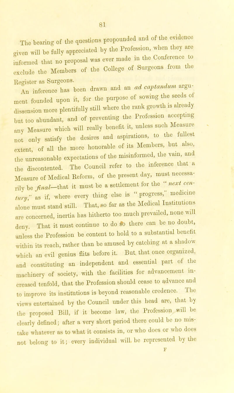 The bearing of the questions propounded and of the evidence ■riven will be fully appreciated by the Profession, when they are informed that no proposal was ever made in the Conference to exclude the Members of the College of Surgeons from the Register as Surgeons. An inference has been drawn and an ad captandum argu- ment founded upon it, for the purpose of sowing the seeds of dissension more plentifully still where the rank growth is already hut too abundant, and of preventing the Profession accepting any Measure which will really benefit it, unless such Measure not only satisfy the desires and aspirations, to the fullest extent, of all the more honorable of its Members, hut also, the unreasonable expectations of the misinformed, the vain, and the discontented. The Council refer to the inference that a Measure of Medical Reform, of the present day, must necessa- rily be final—that it must be a settlement for the “ next cen- tury;’ as if, where every thing else is “ progress,” medicine alone must stand still. That, so far as the Medical Institutions are concerned, inertia has hitherto too much prevailed, none will deny. That it must continue to do ?o there can be no doubt, unless the Profession be content to hold to a substantial benefit within its reach, rather than be amused by catching at a shadow which an evil genius flits before it. But. that once organized, and constituting an independent and essential part of the machinery of society, with the facilities for advancement in- creased tenfold, that the Profession should cease to advance and to improve its institutions is beyond reasonable credence. I he views entertained by the Council under this head are, that by the proposed Bill, if it become law, the Profession will be clearly defined; after a very short period there could be no mis- take whatever as to what it consists in, or who does or who does not belong to it; every individual will, be represented by the F