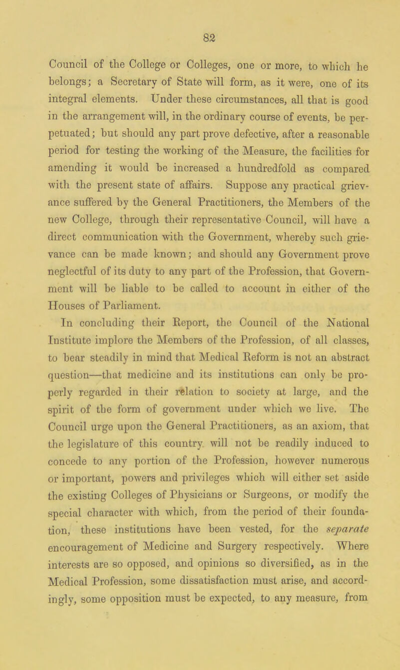 Council of the College or Colleges, one or more, to which he belongs; a Secretary of State will form, as it were, one of its integral elements. Under these circumstances, all that is good in the arrangement will, in the ordinary course of events, be per- petuated ; hut should any part prove defective, after a reasonable period for testing the working of the Measure, the facilities for amending it would he increased a hundredfold as compared with the present state of affairs. Suppose any practical griev- ance suffered by the General Practitioners, the Members of the new College, through their representative Council, will have a direct communication with the Government, whereby such grie- vance can he made known; and should any Government prove neglectful of its duty to any part of the Profession, that Govern- ment will be liable to be called to account in either of the Houses of Parliament. In concluding their Report, the Council of the National Institute implore the Members of the Profession, of all classes, to hear steadily in mind that Medical Reform is not an abstract question—that medicine and its institutions can only be pro- perly regarded in their relation to society at large, and the spirit of the form of government under which we live. The Council urge upon the General Practitioners, as an axiom, that the legislature of this country will not be readily induced to concede to any portion of the Profession, however numerous or important, powers and privileges which will either set aside the existing Colleges of Physicians or Surgeons, or modify the special character with which, from the period of their founda- tion, these institutions have been vested, for the separate encouragement of Medicine and Surgery respectively. Where interests are so opposed, and opinions so diversified, as in the Medical Profession, some dissatisfaction must arise, and accord- ingly, some opposition must be expected, to any measure, from