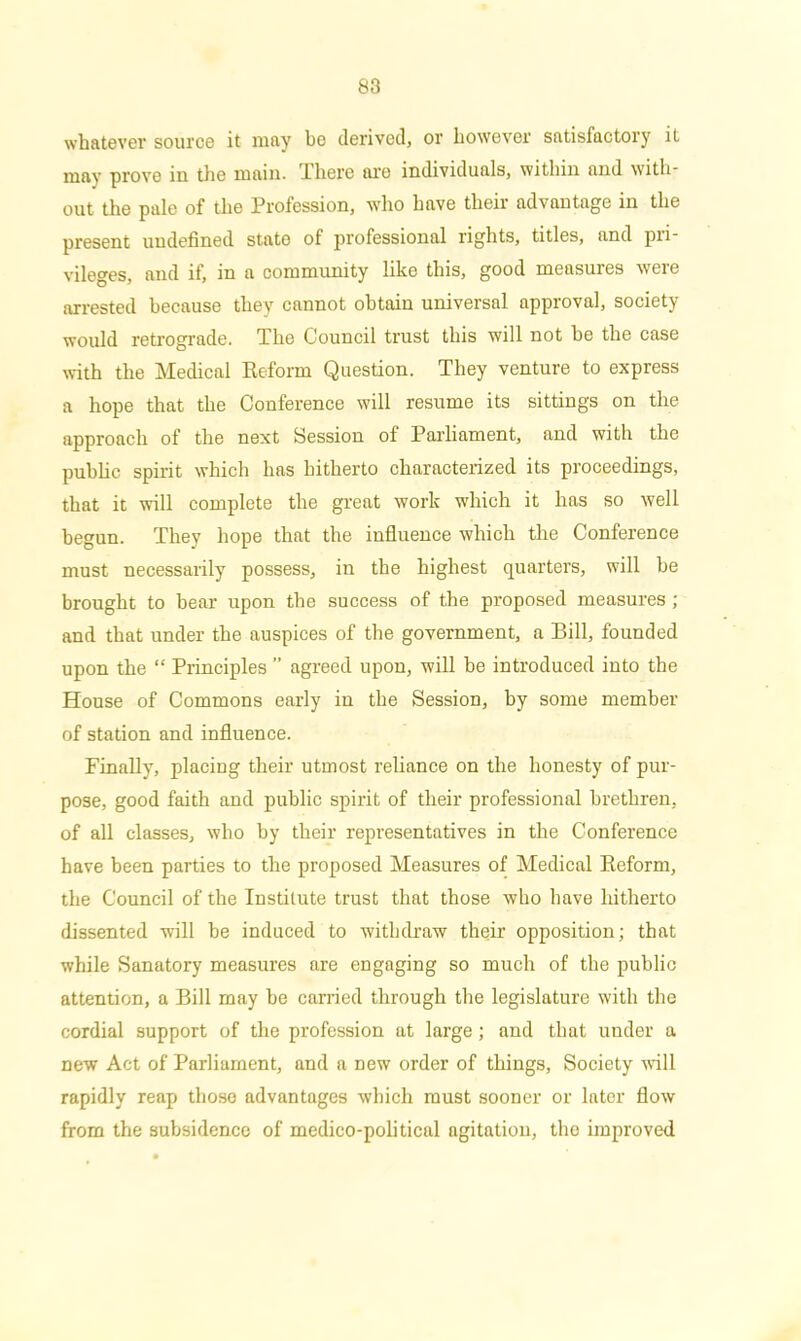whatever source it may bo derived, or however satisfactory it may prove iu the main. There are individuals, within and with- out the pale of the Profession, who have their advantage in the present undefined state of professional rights, titles, and pri- vileges, and if, in a community like this, good measures were arrested because they cannot obtain universal approval, society would retrograde. The Council trust this will not he the case with the Medical Reform Question. They venture to express a hope that the Conference will resume its sittings on the approach of the next Session of Parliament, and with the public spirit which lias hitherto characterized its proceedings, that it will complete the great work which it has so well begun. They hope that the influence which the Conference must necessarily possess, in the highest quarters, will he brought to bear upon the success of the proposed measures ; and that under the auspices of the government, a Bill, founded upon the “ Principles ” agreed upon, will be introduced into the House of Commons early in the Session, by some member of station and influence. Finally, placing their utmost reliance on the honesty of pur- pose, good faith and public spirit of their professional brethren, of all classes, who by their representatives in the Conference have been parties to the proposed Measures of Medical Reform, the Council of the Institute trust that those who have hitherto dissented will he induced to withdraw their opposition; that while Sanatory measures are engaging so much of the public attention, a Bill may he carried through the legislature with the cordial support of the profession at large; and that under a new Act of Parliament, and a new order of things. Society will rapidly reap those advantages which must sooner or later flow from the subsidence of medico-political agitation, the improved