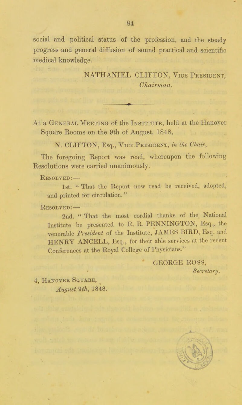 social and political status of the profession, and the steady progress and general diffusion of sound practical and scientific medical knowledge. NATHANIEL CLIFTON, Vice President, Chairman. At a General Meeting of the Institute, held at the Hanover Square Rooms on the 9th of August, 1848, N. CLIFTON, Esq., Vice-President, in the Chair, The foregoing Report was read, whereupon the following Resolutions were carried unanimously. Resolved :— 1st. “ That the Report now read be received, adopted, and printed for circulation. ” Resolved :— 2nd. “ That the most cordial thanks of the National Institute be presented to R. R. PENNINGTON, Esq., the venerable President of the Institute, JAMES BIRD, Esq. and HENRY ANCELL, Esq., for their able services at the recent Conferences at the Royal College of Physicians.” GEORGE ROSS, • Secretary. 4, Hanover Square, August 9th, 1848.