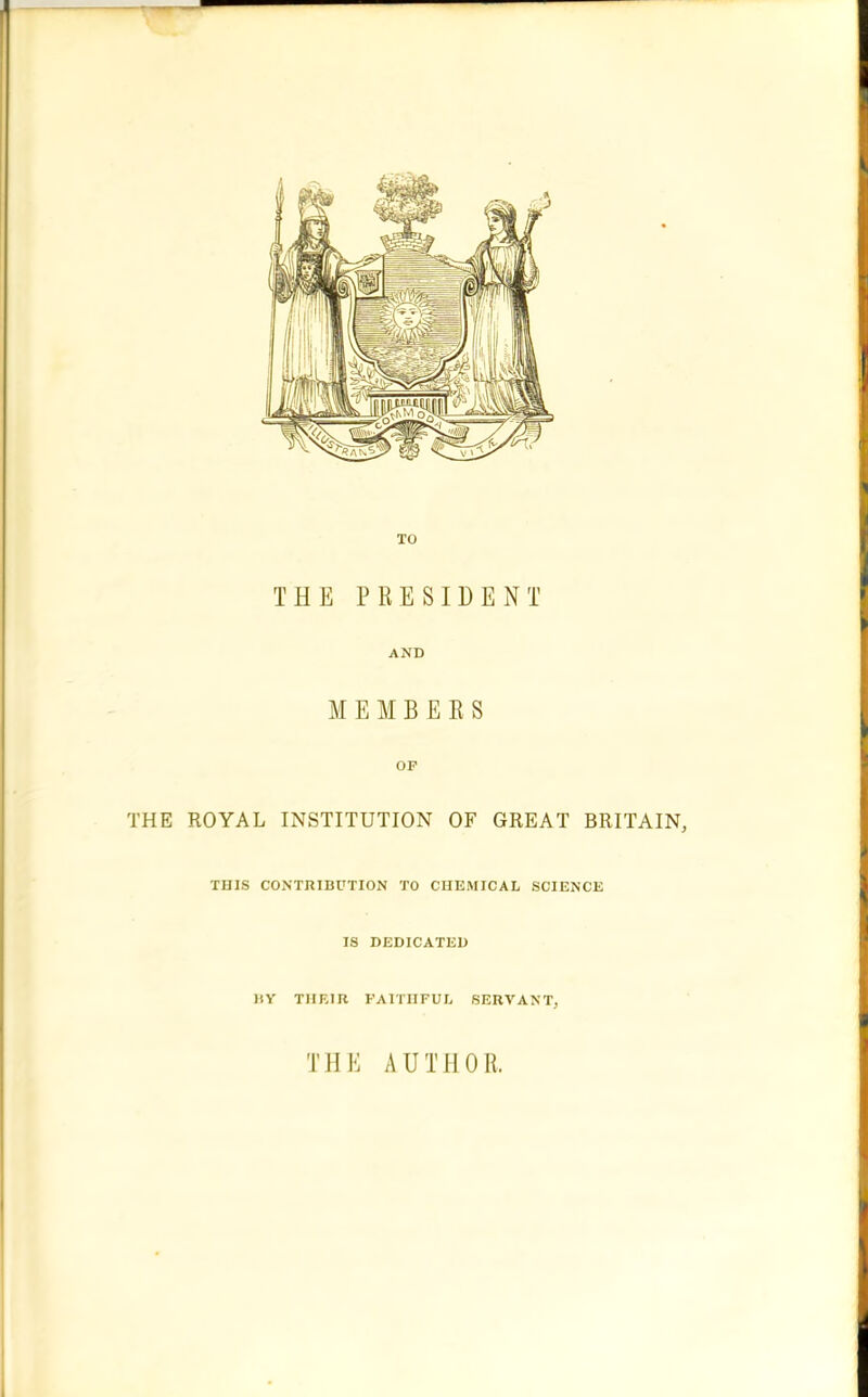 - TO THE PRESIDENT AND MEMBERS OF THE ROYAL INSTITUTION OF GREAT BRITAIN, THIS CONTRIBUTION TO CHEMICAL SCIENCE IS DEDICATED BY THEIR FAITHFUL SERVANT, THE AUTHOR.