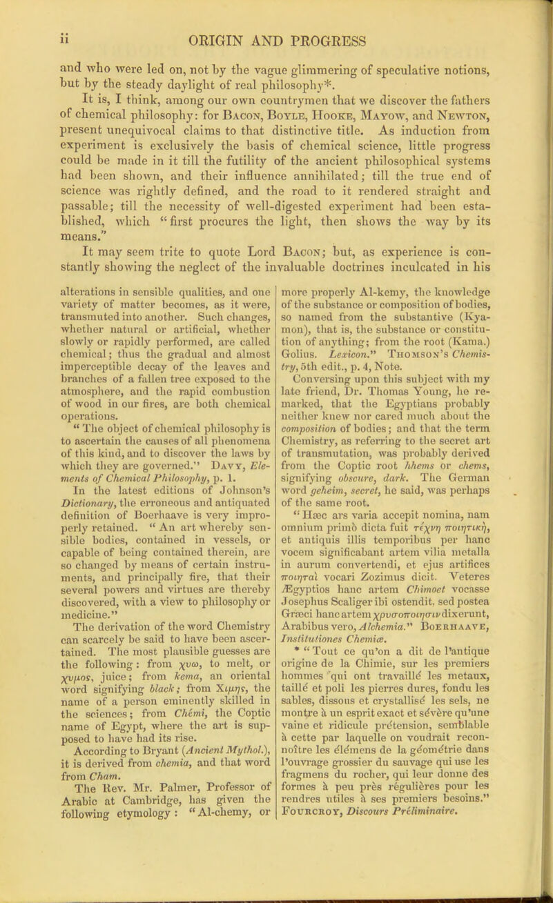 and who were led on, not by the vague glimmering of speculative notions, but by the steady daylight of real philosophy*. It is, I think, among our own countrymen that we discover the fathers of chemical philosophy: for Bacon, Boyle, Hooke, Mayow, and Newton, present unequivocal claims to that distinctive title. As induction from experiment is exclusively the basis of chemical science, little progress could be made in it till the futility of the ancient philosophical systems had been shown, and their influence annihilated; till the true end of science was rightly defined, and the road to it rendered straight and passable; till the necessity of well-digested experiment had been esta- blished, which “first procures the light, then shows the way by its means.” It may seem trite to quote Lord Bacon; but, as experience is con- stantly showing the neglect of the invaluable doctrines inculcated in his alterations in sensible qualities, and one variety of matter becomes, as it were, transmuted into another. Such changes, whether natural or artificial, whether slowly or rapidly performed, are called chemical; thus the gradual and almost imperceptible decay of the leaves and branches of a fallen tree exposed to the atmosphere, and the rapid combustion of wood in our fires, are both chemical operations. “ The object of chemical philosophy is to ascertain the causes of all phenomena of this kind, and to discover the laws by which they are governed.” Davy, Ele- ments of Chemical Philosophy, p. 1. In the latest editions of Johnson’s Dictionary, the erroneous and antiquated definition of Boerhaave is very impro- perly retained. “ An art whereby sen- sible bodies, contained in vessels, or capable of being contained therein, are so changed by means of certain instru- ments, and principally fire, that their several powers and virtues are thereby discovered, with a view to philosophy or medicine.” The derivation of the word Chemistry can scarcely be said to have been ascer- tained. The most plausible guesses are the following : from xva>> me^) or Xvpos, juice; from kcma, an oriental ■word signifying black; from Xtprjs, the name of a person eminently skilled in the sciences; from Chemi, the Coptic name of Egypt, where the art is sup- posed to have had its rise. According to Bryant (Ancient Mythol.), it is derived from chemia, and that word from Cham. The Rev. Mr. Palmer, Professor of Arabic at Cambridge, has given the following etymology : “ Al-chemy, or more properly Al-kemy, the knowledge of the substance or composition of bodies, so named from the substantive (Kya- mon), that is, the substance or constitu- tion of anything; from the root (Kama.) Golius. Lexicon. Thomson’s Chemis- try, 5th edit., p. 4, Note. Conversing upon this subject with my late friend, Dr. Thomas Young, he re- marked, that the Egyptians probably neither knew nor cared much about the composition of bodies; and that the term Chemistry, as referring to the secret art of transmutation, was probably derived from the Coptic root hhems or chems, signifying obscure, dark. The German word geheim, secret, he said, was perhaps of the same root. “ Hmc ars varia accepit nomina, nam omnium primb dicta fuit Ttxv1) rroirjriKrj, et antiquis illis temporibus per banc vocem significabant artein vilia metalla in aurum convertendi, et ejus artifices 7ToiTjral vocari Zozimus dicit. Veteres TEgyptios lianc artem Chimoet vocasse Josephus Scaliger ibi ostendit, sed postea Graeci banc artem ypucroTroiT/tm' dixerunt, Arabibusvero,Alchemia. Boerhaave, Institutiones Chemice. * “ Tout ce qu’on a dit de l’antique origine de la Cliimie, sur les premiers homines qui ont travailld les metaux, taille et poli les pierres dures, fondu les sables, dissous et crystallise? les sels, ne montre a un esprit exact et sdvbre qu’une vaine et ridicule pretension, senrblable a cette par laquelle on voudrait recon- noitre les eidmens de la gdometrie dans l’ouvrage grossier du sauvage qui use les fragmens du roclier, qui leur donne des formes h. peu pres regulieres pour les rendres utiles it ses premiers besoins.” Fourcroy, Discours Preliminaire.
