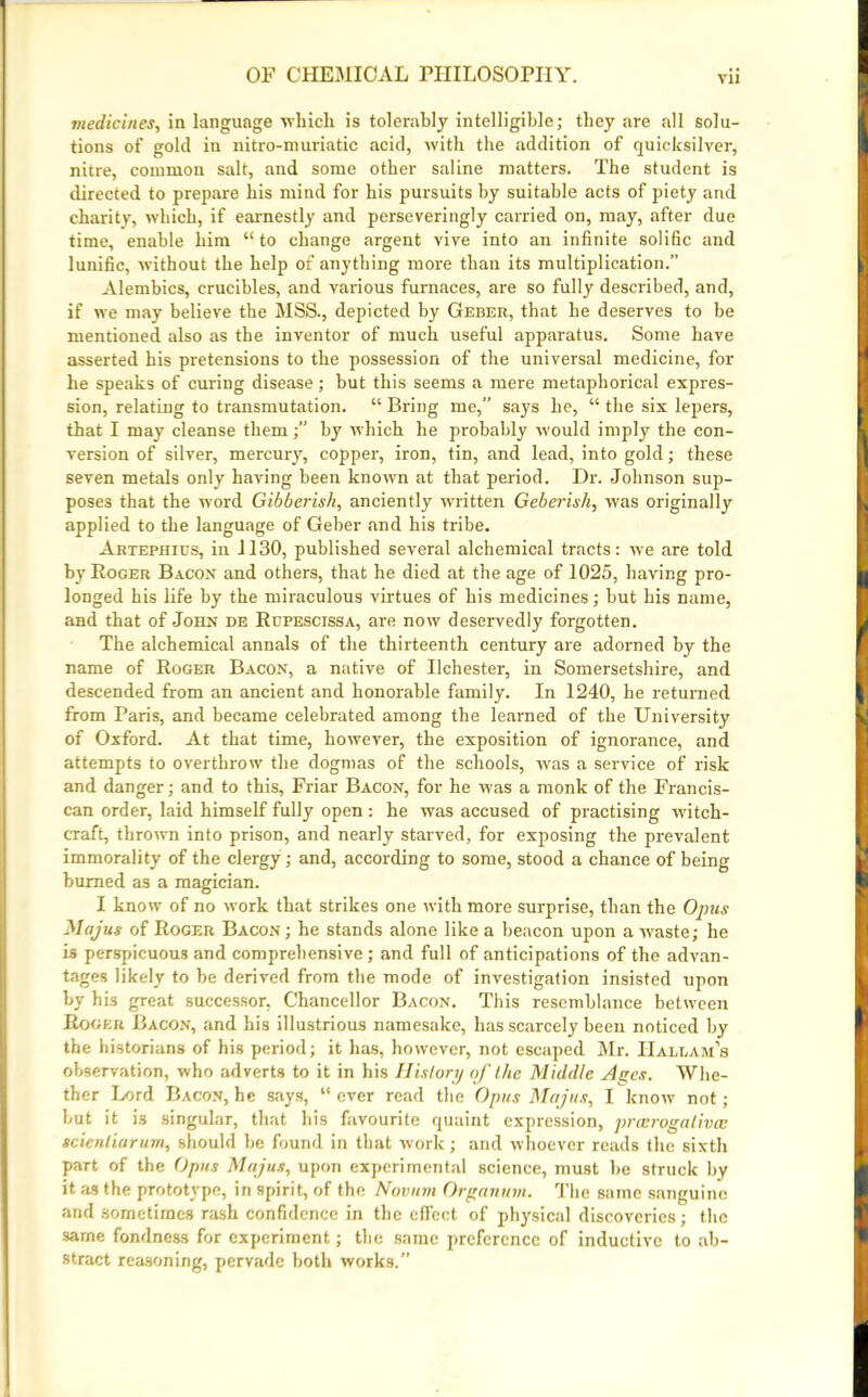 medicines, in language which is tolerably intelligible; they are all solu- tions of gold in nitro-muriatic acid, with the addition of quicksilver, nitre, common salt, and some other saline matters. The student is directed to prepare his mind for his pursuits by suitable acts of piety and charity, which, if earnestly and perseveringly carried on, may, after due time, enable him “ to change argent vive into an infinite solific and lunific, without the help of anything more than its multiplication.” Alembics, crucibles, and various furnaces, are so fully described, and, if we may believe the MSS., depicted by Geber, that he deserves to be mentioned also as the inventor of much useful apparatus. Some have asserted his pretensions to the possession of the universal medicine, for he speaks of curing disease; but this seems a mere metaphorical expres- sion, relating to transmutation. “ Bring me,” says he, “ the six lepers, that I may cleanse themby which he probably would imply the con- version of silver, mercury, copper, iron, tin, and lead, into gold; these seven metals only having been known at that period. Dr. Johnson sup- poses that the word Gibberish, anciently written Geberish, was originally applied to the language of Geber and his tribe. Artephius, in 1130, published several alchemical tracts: we are told by Roger Bacon and others, that he died at the age of 1025, having pro- longed his life by the miraculous virtues of his medicines; but his name, and that of John de Rupescissa, are now deservedly forgotten. The alchemical annals of the thirteenth century are adorned by the name of Roger Bacon, a native of Ilchester, in Somersetshire, and descended from an ancient and honorable family. In 1240, he returned from Paris, and became celebrated among the learned of the University of Oxford. At that time, however, the exposition of ignorance, and attempts to overthrow the dogmas of the schools, was a service of risk and danger; and to this, Friar Bacon, for he was a monk of the Francis- can order, laid himself fully open : he was accused of practising witch- craft, thrown into prison, and nearly starved, for exposing the prevalent immorality of the clergy; and, according to some, stood a chance of being burned as a magician. I know of no work that strikes one with more surprise, than the Opus Majus of Roger Bacon ; he stands alone like a beacon upon a waste; he is perspicuous and comprehensive; and full of anticipations of the advan- tages likely to be derived from the mode of investigation insisted upon by his great successor, Chancellor Bacon. This resemblance between Roger Bacon, and his illustrious namesake, has scarcely been noticed by the historians of his period; it has, however, not escaped Mr. IIallam’s observation, who adverts to it in his History of the Middle Ages. Whe- ther Lord Bacon, he says, “ ever read the Opus Majus, I know not; but it is singular, that his favourite quaint expression, prcerogativcc scienliarum, should be found in that work; and whoever reads the sixth part of the Opus Majus, upon experimental science, must be struck by it as the prototype, in spirit, of the Novum Organutn. The same sanguine and sometimes rash confidence in the effect of physical discoveries; the same fondness for experiment; the same preference of inductive to ab- stract reasoning, pervade both works.”