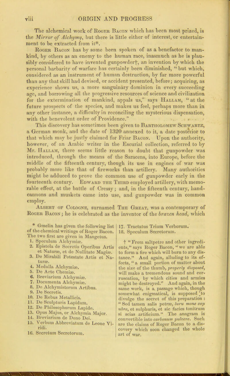 The alchemical work of Roger Bacon which has keen most prized, is the Mirror of Alchymj, but there is little either of interest, or entertain- ment to be extracted from it*. Roger Bacon has by some been spoken of as a benefactor to man- kind, by others as an enemy to the human race, inasmuch as he is plau- sibly considered to have invented gunpowder)*, an invention by which the personal barbarity of warfare has certainly been diminished, “ but which, considered as an instrument of human destruction, by far more powerful than any that skill had devised, or accident presented, before; acquiring, as experience shows us, a more sanguinary dominion in every succeeding age, and borrowing all the progressive resources of science and civilization for the extermination of mankind, appals us,” says Hallam, “ at the future prospects of the species, and makes us feel, perhaps more than in any other instance, a difficulty in reconciling the mysterious dispensation, with the benevolent oi'der of Providence.” - » ■ - > This discovery has sometimes been given to Bartholomew ScnwARTZ, a German monk, and the date of 1320 annexed to it, a date posterior to that which may be justly claimed for Friar Bacon. Upon the authority, however, of an Arabic writer in the Escurial collection, referred to by Mr. ITallam, there seems little reason to doubt that gunpowder was introduced, through the means of the Saracens, into Europe, before the middle of the fifteenth century, though its use in engines of war was probably more like that of fireworks than artillery. Many authorities might be adduced to prove the common use of gunpowder early in the fourteenth century. Edward the Third employed artillery, with memo- rable effect, at the battle of Cressy; and, in the fifteenth century, hand- cannons and muskets came into use, and gunpowder was in common employ. Albert op Cologne, surnamed The Great, was a contemporary of Roger Bacon ; he is celebrated as the inventor of the brazen head, which * Gmelin has given the following list of the chemical writings of Roger Bacon. The two first are given in Mangetus. 1. Speculum Alchymiae, 2. Epistola de Secretis Operibus Artis et Naturae, et de Nullitate Magiae. 3. De Mirabili Potestate Artis et Na- turae. 4. Medulla Alchymiae. 5. De Arte Chemise. 6. Breviarium Alchymiae. 7. Documenta Alchymiae. 8. De Alchymistorum Artibus. 9. De Secretis. 10. De Rebus Metallicis. 11. De Sculpturis Lapidum. 12. De Philosophorum Lapide. 13. Opus Majus, or Alchymia Major. 14. Breviarium de Dono Dei. 15. Verbum Abbreviatum de Leone Vi- ridi. 1C. Secretum Secrctorum. 17- Tractatus Triiim Verborum. 18. Speculum Secretorum. t “ From saltpetre and other ingredi- ents,” says Roger Bacon, “we are able to form a fire which will burn to any dis- tance.” And again, alluding to its ef- fects, “ a small portion of matter about the size of the thumb, properly disposed, will make a tremendous sound and cor- ruscation, by which cities and armies might be destroyed.” And again, in the same work, is a passage which, though somewhat enigmatical, is supposed [to divulge the secret of this preparation : “ Sed tamen salis pet raj, luru mone caj) ubre, et sulphuris, et sic facies tonitrum si scias artificium.” The anagram is convertible into carbonum pulvere. Such are the claims of Roger Bacon to a dis- covery which soon changed the whole art of war.