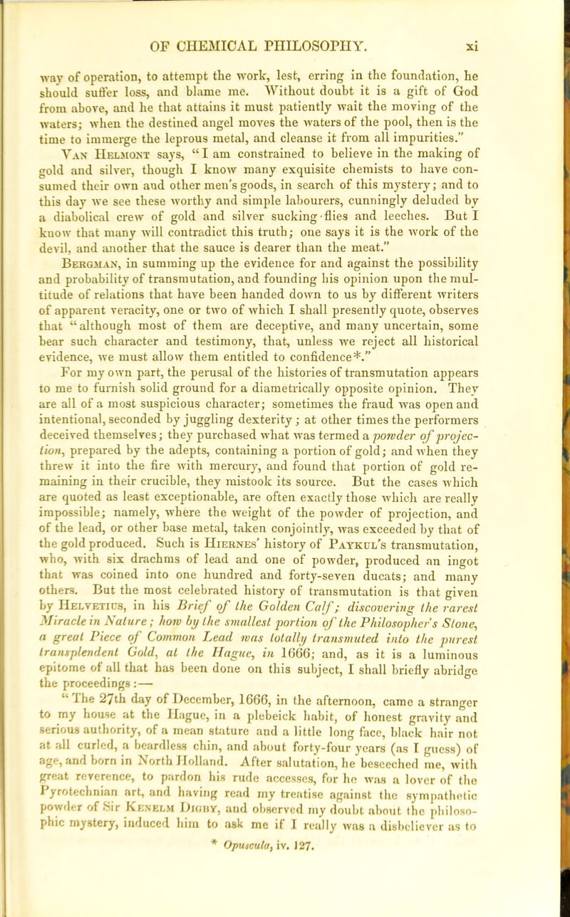 way of operation, to attempt the work, lest, erring in the foundation, he should suffer loss, and blame me. Without doubt it is a gift of God from above, and he that attains it must patiently wait the moving of the waters; when the destined angel moves the waters of the pool, then is the time to immerge the leprous metal, and cleanse it from all impurities.” Van Helm on t says, “ I am constrained to believe in the making of gold and silver, though I know many exquisite chemists to have con- sumed their own and other men’s goods, in search of this mystery; and to this day we see these worthy and simple labourers, cunningly deluded by a diabolical crew of gold and silver sucking-flies and leeches. But I know that many will contradict this truth; one says it is the work of the devil, and another that the sauce is dearer than the meat.” Bergman, in summing up the evidence for and against the possibility and probability of transmutation, and founding his opinion upon the mul- titude of relations that have been handed down to us by different writers of apparent veracity, one or two of which I shall presently quote, observes that “although most of them are deceptive, and many uncertain, some bear such character and testimony, that, unless we reject all historical evidence, we must allow them entitled to confidence*.” For my own part, the perusal of the histories of transmutation appears to me to furnish solid ground for a diametrically opposite opinion. They are all of a most suspicious character; sometimes the fraud was open and intentional, seconded by juggling dexterity; at other times the performers deceived themselves; they purchased what was termed a powder of projec- tion, prepared by the adepts, containing a portion of gold; and when they threw it into the fire with mercury, and found that portion of gold re- maining in their crucible, they mistook its source. But the cases which are quoted as least exceptionable, are often exactly those which are really impossible; namely, where the weight of the powder of projection, and of the lead, or other base metal, taken conjointly, was exceeded by that of the gold produced. Such is Hiernes’ history of Paykul’s transmutation, who, with six drachms of lead and one of powder, produced an ingot that was coined into one hundred and forty-seven ducats; and many others. But the most celebrated history of transmutation is that given by Helvetica, in his Brief of the Golden Calf; discovering the rarest Miracle in Nature; lion by the smallest portion of the Philosopher s Stone, a great Piece of Common Lead was totally transmuted into the purest transplendent Gold, at the Hague, in 1666; and, as it is a luminous epitome of all that has been done on this subject, I shall briefly abridge the proceedings:—  The 27th day of December, 1666, in the afternoon, came a stranger to my house at the Hague, in a plebeick habit, of honest gravity .and serious authority, of a mean stature and a little long face, black hair not at all curled, a beardless chin, and about forty-four years (as I guess) of age, and born in North Holland. After salutation, he besceched me, with great reverence, to pardon his rude accesses, for he was a lover of the I yrotechnian art, and having read my treatise against the sympathetic powder of Sir Ken elm Dighy, and observed my doubt about the philoso- phic mystery, induced him to ask me if I really was a disbeliever as to * Opuscula, iv. 127.