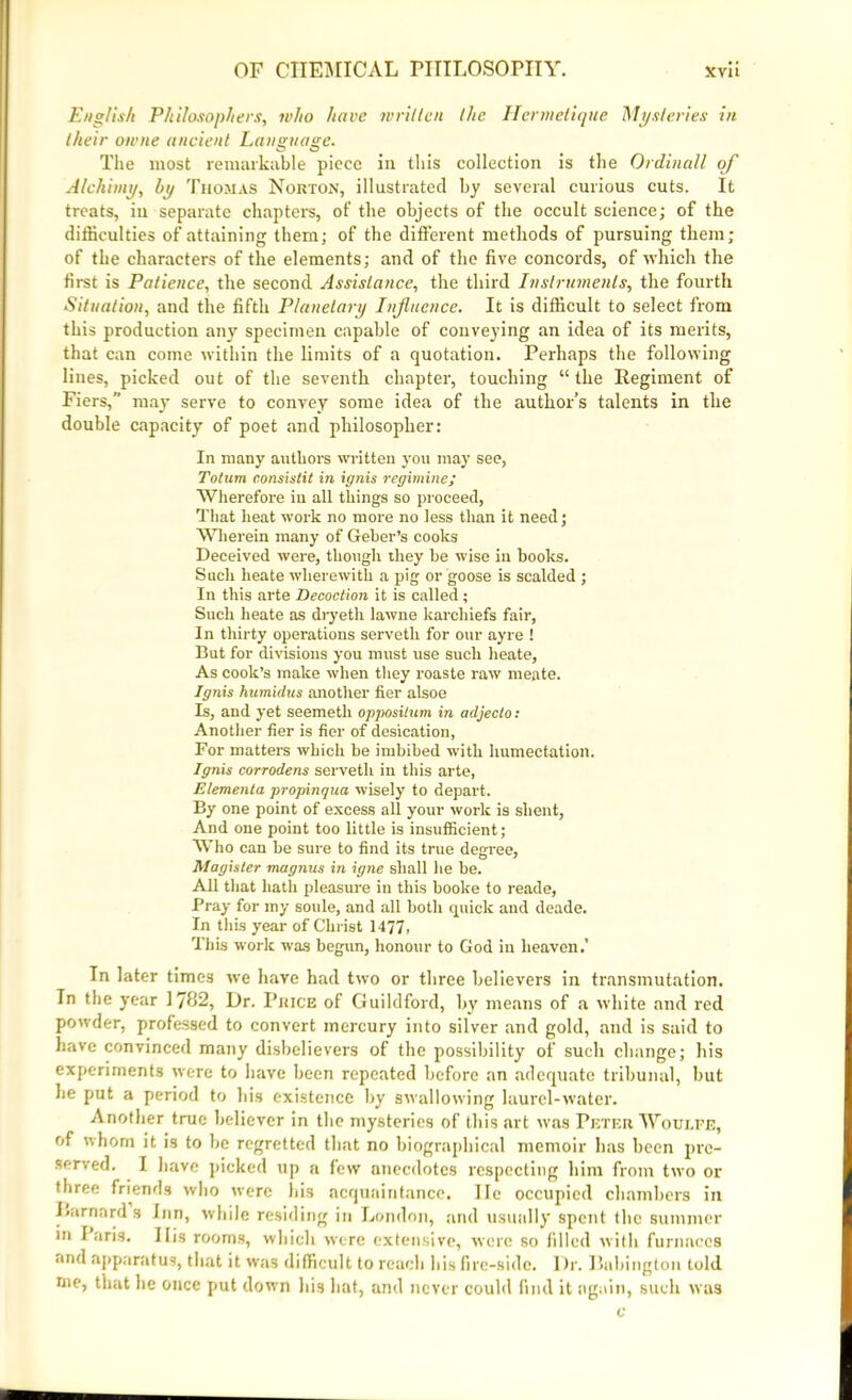 English Philosophers, who have written the Hermetique Mysteries in their owne ancient Language. The most remarkable piece in this collection is the Ordinall of A/ehimy, l>y Thomas Norton, illustrated by several curious cuts. It treats, in separate chapters, of the objects of the occult science; of the difficulties of attaining them; of the different methods of pursuing them; of the characters of the elements; and of the five concords, of which the first is Patience, the second Assistance, the third Instruments, the fourth Situation, and the fifth Planetary Influence. It is difficult to select from this production any specimen capable of conveying an idea of its merits, that can come within the limits of a quotation. Perhaps the following lines, picked out of the seventh chapter, touching “the Regiment of Fiers,” may serve to convey some idea of the author’s talents in the double capacity of poet and philosopher: In many authors written you may see, Totum consislit in ignis regimine; Wherefore in all things so proceed, That heat work no more no less than it need; Wherein many of Geher’s cooks Deceived were, though they be wise in books. Such heate wherewith a pig or goose is scalded ; In this arte Decoction it is called; Such heate as dryeth lawne karchiefs fair, In thirty operations serveth for our ay re ! But for divisions you must use such heate, As cook’s make when they roaste raw meate. Ignis humidus another fier alsoe Is, and yet seemeth opposilum in adjecto: Another tier is fier of desication, For matters which be imbibed with humectation. Ignis corrodens serveth in this arte, Elementa propinqua wisely to depart. By one point of excess all your work is slient, And one point too little is insufficient; Who can be sure to find its true degree, Magisler magnus in igne shall he be. All that hath pleasure in this booke to reade, Pray for my soule, and all both quick and deade. In this year of Christ 1477, This work was begun, honour to God in heaven.' In later times we have had two or three believers in transmutation. In the year 1782, Dr. Price of Guildford, by means of a white and red powder, professed to convert mercury into silver and gold, and is said to have convinced many disbelievers of the possibility of such change; his experiments were to have been repeated before an adequate tribunal, but he put a period to his existence by swallowing laurel-water. Another true believer in the mysteries of this art was Peter Woui.fe, of whom it is to be regretted that no biographical memoir has been pre- served. I have picked up a few anecdotes respecting him from two or three friends who were his acquaintance. lie occupied chambers in Rarnard s Inn, while residing in London, and usually spent the summer in Paris. 11 is rooms, which were extensive, were so filled with furnaces and apparatus, that it was difficult to reach bis fire-side. Dr. Ilabington told me, that he once put down his hat, and never could find it again, such was c