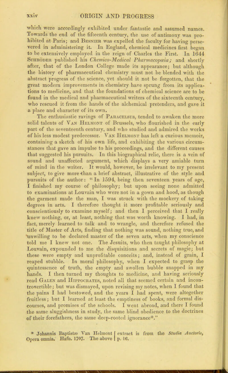 which were accordingly exhibited under fantastic and assumed names. Towards the end of the fifteenth century, the use of antimony was pro- hibited at Paris; and Besnier was expelled the faculty for having perse- vered in administering it. In England, chemical medicines first began to be extensively employed in the reign of Charles the First. In 1644 Schroder published his Chemico-Medical Pharmacopoeia; and shortly after, that of the London College made its appearance; but although the history of pharmaceutical chemistry must not be blended with the abstract progress of the science, yet should it not be forgotten, that the great modern improvements in chemistry have sprung from its applica- tions to medicine, and that the foundations of chemical science are to be found in the medical and pharmaceutical writers of the sixteenth century, who rescued it from the hands of the alchemical pretenders, and gave it a place and character of its own. The enthusiastic ravings of Paracelsus, tended to awaken the more solid talents of Van Helmont of Brussels, who flourished in the early part of the seventeenth century, and who studied and admired the works of his less modest predecessor-. Van Helmont has left a curious memoir, containing a sketch of his own life, and exhibiting the various circum- stances that gave an impulse to his proceedings, and the different causes that suggested his pursuits. In this biographical relic, there is a vein of sound and unaffected argument, which displays a very amiable turn of mind in the writer. It would, however, be irrelevant to my present subject, to give more-than a brief abstract, illustrative of the style and pursuits of the author: “In 1594, being then seventeen years of age, I finished my course of philosophy; but upon seeing none admitted to examinations at Louvain who were not in a gown and hood, as though the garment made the man, I was struck with the mockery of taking degrees in arts. I therefore thought it more profitable seriously and conscientiously to examine myself; and then I perceived that I really knew nothing, or, at least, nothing that was worth knowing. I had, in fact, merely learned to talk and to wrangle, and therefore refused the title of Master of Arts, finding that nothing was sound, nothing true, and -unwilling to be declared master of the seven arts, when my conscience told me I knew not one. The Jesuits, who then taught philosophy at Louvain, expounded to me the disquisitions and secrets of magic; but these were empty and unprofitable conceits; and, instead of grain, I reaped stubble. In moral philosophy, when I expected to grasp the quintessence of truth, the empty and swollen bubble snapped in my hands. I then turned my thoughts to medicine, and having seriously read Galen and Hippocrates, noted all that seemed certain and incon- trovertible; but was dismayed, upon revising my notes, when I found that the pains I had bestowed, and the years I had spent, were altogether fruitless; but I learned at least the emptiness of books, and formal dis- courses, and promises of the schools. I went abroad, and there I found the same sluggishness in study, the same blind obedience to the doctrines of their forefathers, the same deep-rooted ignorance*.” * Joliannis Baptistro Van Helmont I extract is from the Stadia Auctoris, Opera omnia. Hafn. 1707. The above | p. 16.