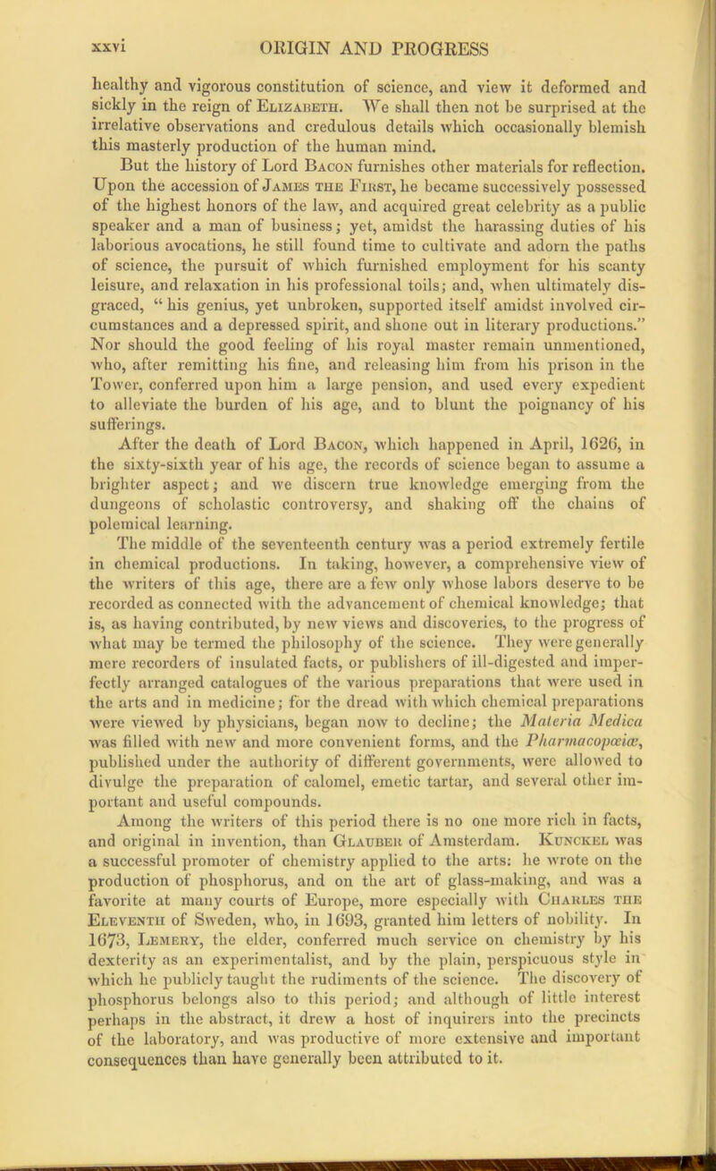 healthy and vigorous constitution of science, and view it deformed and sickly in the reign of Elizabeth. We shall then not be surprised at the irrelative observations and credulous details which occasionally blemish this masterly production of the human mind. But the history of Lord Bacon furnishes other materials for reflection. Upon the accession of James the First, he became successively possessed of the highest honors of the law, and acquired great celebrity as a public speaker and a man of business; yet, amidst the harassing duties of his laborious avocations, he still found time to cultivate and adorn the paths of science, the pursuit of which furnished employment for his scanty leisure, and relaxation in his professional toils; and, when ultimately dis- graced, “ his genius, yet unbroken, supported itself amidst involved cir- cumstances and a depressed spirit, and shone out in literary productions.” Nor should the good feeling of his royal master remain unmentioned, who, after remitting his fine, and releasing him from his prison in the Tower, conferred upon him a large pension, and used every expedient to alleviate the burden of his age, and to blunt the poignancy of his sufferings. After the death of Lord Bacon, which happened in April, 1626, in the sixty-sixth year of his age, the records of science began to assume a brighter aspect; and we discern true knowledge emerging from the dungeons of scholastic controversy, and shaking off the chains of polemical learning. The middle of the seventeenth century was a period extremely fertile in chemical productions. In taking, however, a comprehensive view of the writers of this age, there are a few only whose labors deserve to be recorded as connected with the advancement of chemical knowledge; that is, as having contributed, by new views and discoveries, to the progress of what may be termed the philosophy of the science. They were generally mere recorders of insulated facts, or publishers of ill-digested and imper- fectly arranged catalogues of the various preparations that were used in the arts and in medicine; for the dread with which chemical preparations were viewed by physicians, began now to decline; the Materia Med tea was filled with new and more convenient forms, and the Pharmacopoeia published under the authority of different governments, were allowed to divulge the preparation of calomel, emetic tartar, and several other im- portant and useful compounds. Among the writers of this period there is no one more rich in facts, and original in invention, than Glauber of Amsterdam. Kunckel was a successful promoter of chemistry applied to the arts: he wrote on the production of phosphorus, and on the art of glass-making, and was a favorite at many courts of Europe, more especially with Charles the Eleventh of Sweden, w'ho, in 1693, granted him letters of nobility. In 1673, Lemery, the elder, conferred much service on chemistry by his dexterity as an experimentalist, and by the plain, perspicuous style in which he publicly taught the rudiments of the science. The discovery of phosphorus belongs also to this period; and although of little interest perhaps in the abstract, it drew a host of inquirers into the precincts of the laboratory, and was productive of more extensive and important consequences than have generally been attributed to it. VOWfiMB